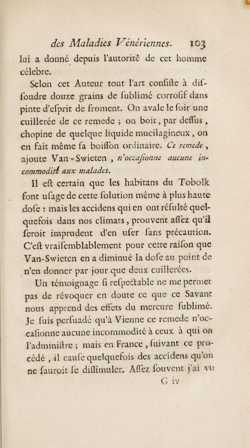 lui a donné depuis l’autorité de cet homme célébré. Selon cet Auteur tout l’art confifte à dil- foudre douze grains de fublimé corrofif dans pinte d’efprit de froment. On avale le foir une cuillerée de ce remede ; on boit, par deffus, chopine de quelque liquide mucilagineux, on en fait même fa boiffon ordinaire. Ce remede , ajoute Van-S\vieten , iioccajîonne aucune in¬ commodai aux malades. Il eft certain que les habitans du Tobolk font ufage de cette folution même à plus haute dofe : mais les accidens qui en ont réfulté quel¬ quefois dans nos climats, prouvent allez qui! feroit imprudent d’en ufer fans précaution. Ceft vraisemblablement pour cette raifon que Van-Swieten en a diminué la dofe au point de n en donner par jour que deux cuillerées. Un témoignage fi refpedable ne me permet pas de révoquer en doute ce que ce Savant nous apprend des effets du mercure fublimé» Je fuis perfuadé qu’à Vienne ce remede n’oc- cafionne aucune incommodité à ceux à qui on l’adminiftre ; mais en France , fuivant ce pio~ cédé , il caufe quelquefois des accidens quon ne fauroit le dillimuler. Affez fou vent j ai vu