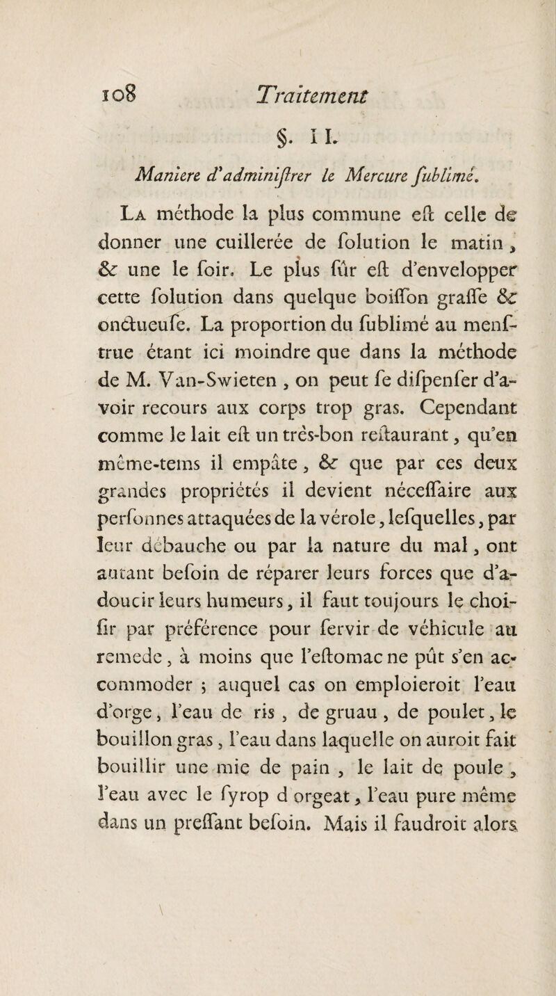 §• IL Maniéré d'ddminiflrer le Mercure fublimé. La méthode la plus commune eft celle de donner une cuillerée de folution le matin * & une le foin Le plus fur eft d’envelopper cette folution dans quelque boiifon gralfe & onéhieufe. La proportion du fublimé au menf- true étant ici moindre que dans la méthode de M. Van-Swieten , on peut fe difpenfer d’a- voir recours aux corps trop gras. Cependant comme le lait eft un três-bon reftaurant, qu’esi même-tems il empâte, que par ces deux grandes propriétés il devient néceffaire aux perfonnes attaquées de la vérole, lefquelles , par leur débauché ou par la nature du mal , ont autant befoin de réparer leurs forces que d’a¬ doucir leurs humeurs, il faut toujours le choi- fir par préférence pour fervir de véhicule au remede, à moins que l’eftomac ne pût s’en ac¬ commoder ; auquel cas on emploieroit l’eau d’orge, l’eau de ris , de gruau , de poulet, le bouillon gras 5 l’eau dans laquelle on auroit fait bouillir une mie de pain , le lait de poule , î’eau avec le fyrop d orgeat * l’eau pure même dans un preflant befoin. Mais il faudroit alors