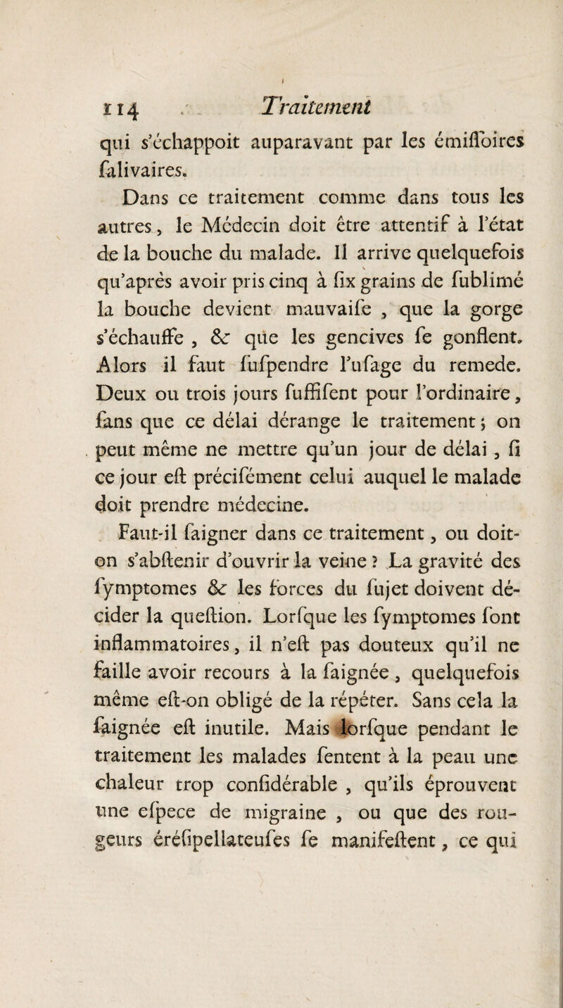 qui s’échappent auparavant par les émifloires fa li va ires. Dans ce traitement comme dans tous les autres, le Médecin doit être attentif à l’état de la bouche du malade. Il arrive quelquefois qu’après avoir pris cinq à fix grains de fublimé la bouche devient mauvaife , que la gorge s’échauffe , &: que les gencives fe gonflent. Alors il faut fufpendre l’ufage du remede. Deux ou trois jours fuffîfent pour l’ordinaire, fans que ce délai dérange le traitement ; on peut même ne mettre qu’un jour de délai , fi ce jour eft précifément celui auquel le malade doit prendre médecine. Faut-il faigner dans ce traitement, ou doit- on s’abflenir d’ouvrir la veine ? La gravité des fymptomes &: les forces du fujet doivent dé¬ cider la queftion. Lorfque les fymptomes font inflammatoires, il n’eft pas douteux qu’il ne faille avoir recours à la faignée , quelquefois même eft-on obligé de la répéter. Sans cela la faignée eft inutile. Mais lorfque pendant le traitement les malades fentent à la peau une chaleur trop confidérable , qu’ils éprouvent une efpece de migraine , ou que des rou¬ geurs éréfipellateufes fe manifeftent, ce qui