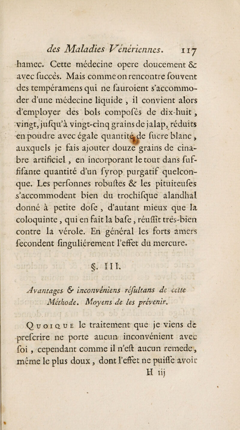 •hamec. Cette médecine opéré doucement & avec fuccês. Mais comme on rencontre fouvent des tempéramens qui ne fauroient s’accommo¬ der d’une médecine liquide , il convient alors d’employer des bols compofés de dix-huit, vingt, jufqu’à vingt-cinq grains de jalap, réduits en poudre avec égale quantifie fucre blanc, auxquels je fais ajouter douze grains de cina¬ bre artificiel, en incorporant le tout dans fuf- fifante quantité d’un fyrop purgatif quelcon¬ que. Les perfonnes robuftes & les pituiteufes s’accommodent bien du trochifque alandhal donné à petite dofe , d’autant mieux que la coloquinte, qui en fait la bafe, réuiïit très-bien contre la vérole. En général les forts amers fécondent finguliérement l’effet du mercure* . \ §. 111. Avantagez & inconvêniens réfultans de cette Méthode. Moyens de les prévenir. Quoique le traitement que je viens de preferire ne porte aucun inconvénient avec foi, cependant comme il n’efi: aucun remede, même le plus doux > dont l’effet ne puilfe avoir H lij