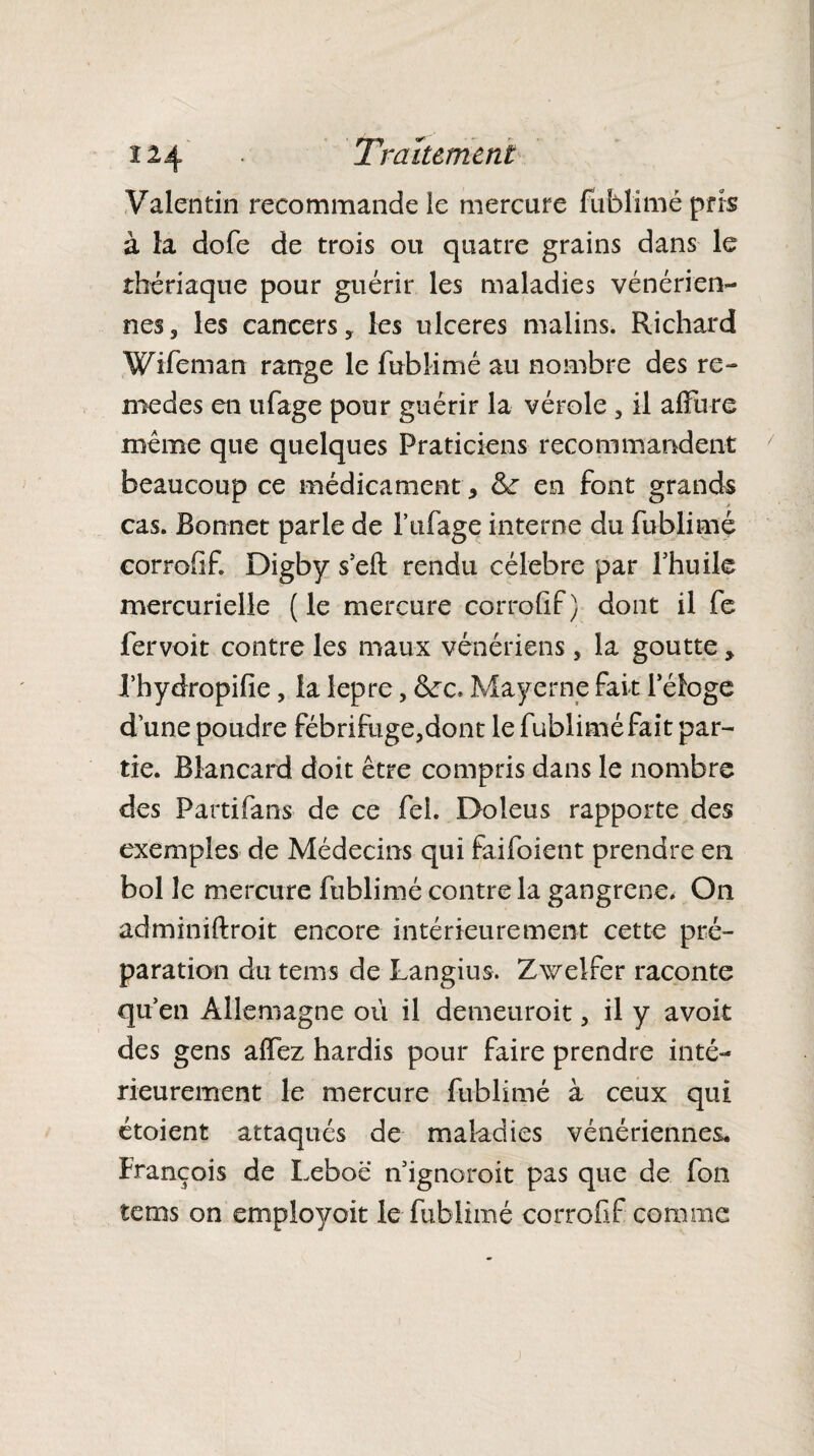 î 24 • Traitement Valentin recommande le mercure fublimé pris à la dofe de trois ou quatre grains dans le thériaque pour guérir les maladies vénérien¬ nes, les cancers, les ulcérés malins. Richard W ife ni an range le fublimé au nombre des re- medes en ufage pour guérir la vérole , il allure même que quelques Praticiens recommandent beaucoup ce médicament , en font grands cas. Bonnet parle de l’ufage interne du fublimé corrofif. Digby s’efl: rendu célébré par l’huile mercurielle ( le mercure corrofif ) dont il fe fer voit contre les maux vénériens, la goutte, l’hydropifie, la lepre, Mayerne fait l’éloge d’une poudre fébrifuge,dont le fublimé fait par¬ tie. Blancard doit être compris dans le nombre des Partifans de ce fei. Doleus rapporte des exemples de Médecins qui faifoient prendre en bol le mercure fublimé contre la gangrené. On adminiftroit encore intérieurement cette pré¬ paration du teins de Langius. Zwelfer raconte qu’en Allemagne où il demeuroit, il y avoit des gens alfez hardis pour faire prendre inté¬ rieurement le mercure fublimé à ceux qui étoient attaqués de maladies vénériennes. François de Leboë n’ignoroit pas que de fon tems on empknfoit le fublimé corrofif comme