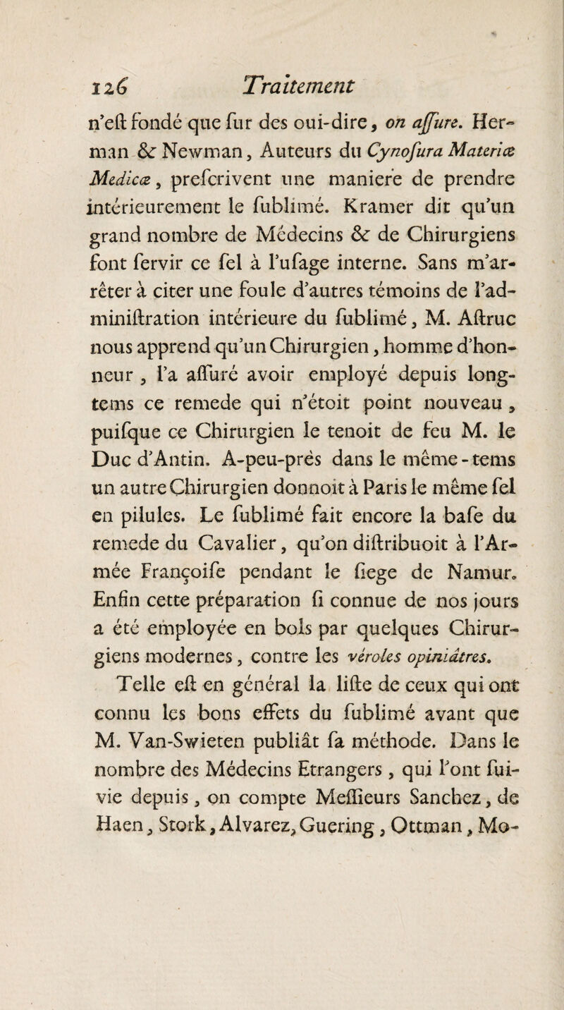 n'eftfondé que fur des oui-dire, on affïire. Her¬ man &: Newman, Auteurs du Cynofura Materice Medicæ, preferivent une maniéré de prendre intérieurement le fublimé. K ramer di t qu'un grand nombre de Médecins <k de Chirurgiens font fervir ce fel à l’ufage interne. Sans m'ar¬ rêter à citer une foule d'autres témoins de fad- miniftration intérieure du fublimé 5 M. Aftruc nous apprend qu’un Chirurgien, homme d’hon¬ neur , l’a affûté avoir employé depuis long- tems ce remede qui n'étoit point nouveau , puifque ce Chirurgien le tenoit de feu M. le Duc d'Antin. A-peu-près dans le même - tems un autre Chirurgien donnoit à Paris le même fel en pilules. Le fublimé fait encore la bafe du remede du Cavalier, qu’on diftribuoit à l'Ar¬ mée Françoife pendant le fiege de Namur* Enfin cette préparation fi connue de nos jours a été employée en bois par quelques Chirur¬ giens modernes , contre les véroles opiniâtres. Telle eft en général la lifte de ceux qui ont connu les bons effets du fublimé avant que M. Van-Swieten publiât fa méthode. Dans le nombre des Médecins Etrangers, qui Font fui- vie depuis , on compte Meilleurs Sanchez, de Haen, Stork, Alvarez, Guering, Ottman, Mo-