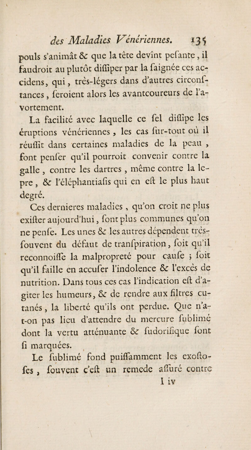 pouls s’animât 6c que la tète devînt pelante, il faudrait au plutôt dilîiper par la faignée ces ac- cidens, qui, très-légers dans d’autres circons¬ tances , feraient alors les avantcoureurs de la- vortement. La facilité avec laquelle ce fel diffipc les éruptions vénériennes, les cas fur-tout ou il réuffit dans certaines maladies de la peau , font penfer qu’il pourrait convenir contre la galle , contre les dartres , même contre la le- pre, 6c 1 eléphantiafis qui en eft le plus haut degré. Ces dernieres maladies , qu’on croit ne plus exifter aujourd’hui, font plus communes qu’011 ne penfe. Les unes 6c les autres dépendent très- Souvent du défaut de tranfpiration, Soit qu’il reconnoiffe la malpropreté pour caufe 5 Soit qu’il faille en accufer l’indolence 6c l’excès de nutrition. Dans tous ces cas l’indication eft d’a¬ giter les humeurs, 6c de rendre aux filtres cu- tanés, la liberté qu’ils ont perdue. Que n’a- t-on pas lieu d’attçndre du mercure fublimé dont la vertu atténuante 6c fudorifique font fi marquées. Le fublimé fond puiffamment les exofio- fes , Souvent c eft un remede affuré contre