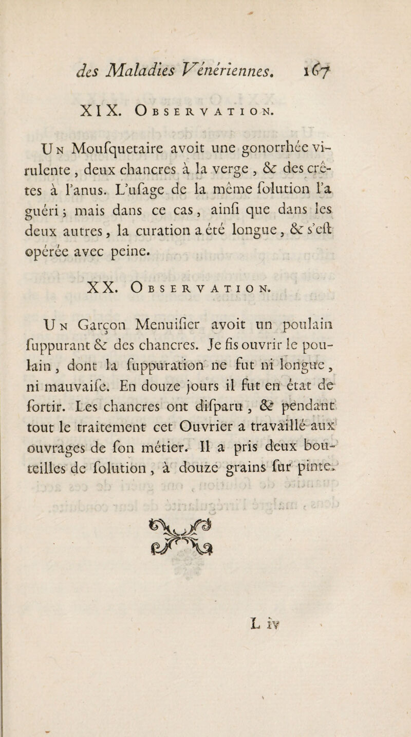 XIX. Observation. U n Moufquetaire avoit une gonorrhée vi¬ rulente , deux chancres à la verge , & des crê- tes à l’anus. L’ufage de la même folution Fa guéri ; mais dans ce cas, ainfi que dans les deux autres, la curation a été longue, 6e s’eft opérée avec peine. XX. Observation. U n Garçon Menuifier avoit un poulain fuppurant 6e des chancres. Je fis ouvrir le pou¬ lain , dont la fuppuration ne fut ni longue, ni mauvaife. En douze jours il fut en état de fortir. Les chancres ont difparu , Si pendant tout le traitement cet Ouvrier a travaillé aux ouvrages de fon métier. Il a pris deux bon- teilles de folution , à douze grains fur pinte* eiOU