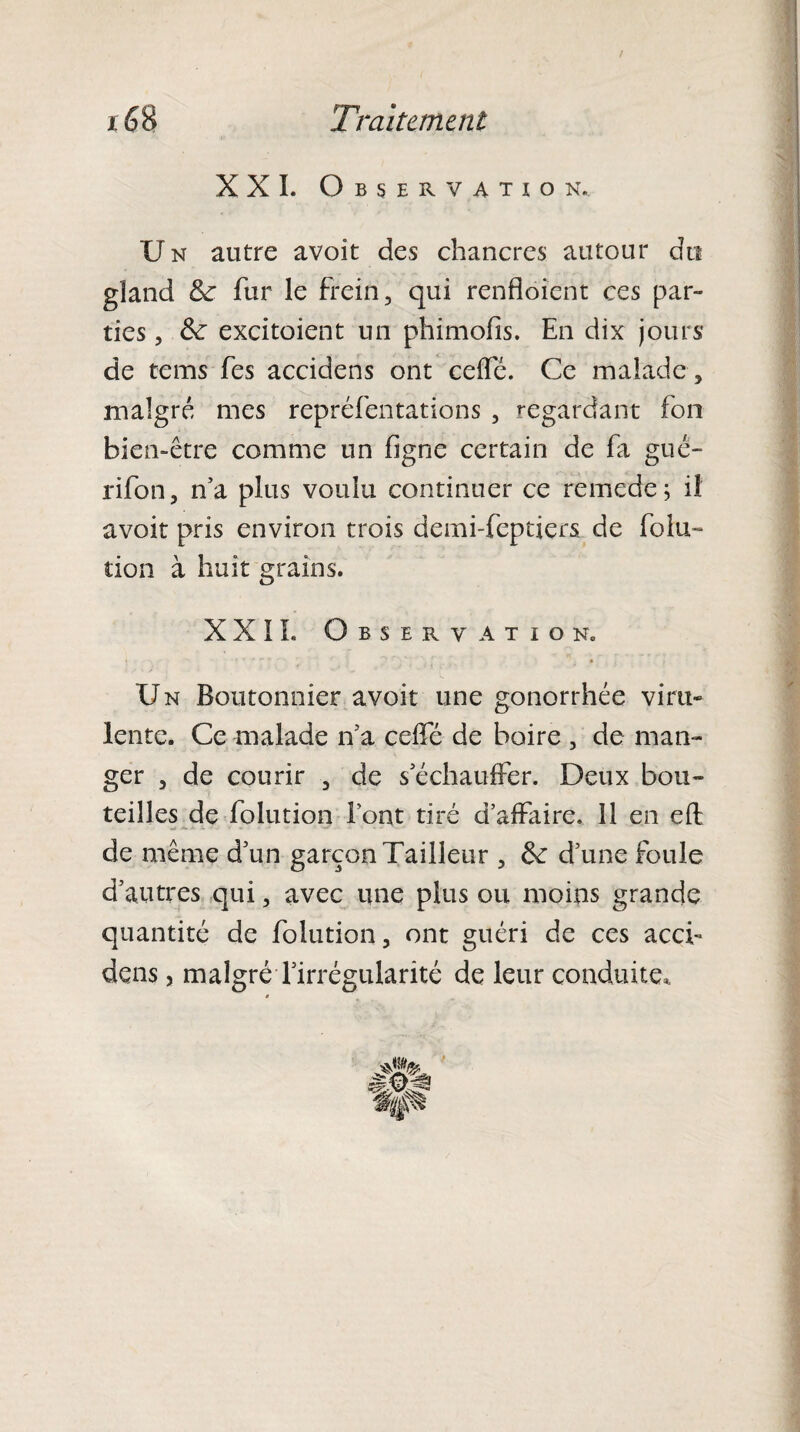 XXL Observation. U n autre avoit des chancres autour du gland &: fur le frein, qui renfloient ces par¬ ties , &: excitoient un phimofis. En dix jours de tems fes accidens ont ceffé. Ce malade, malgré mes repréfentations , regardant fon bien-être comme un ligne certain de fa guc- rifon, n'a plus voulu continuer ce remede; il avoit pris environ trois demi-feptiers de folu- tion à huit grains. XXII. Observation. Un Boutonnier avoit une gonorrhée viru¬ lente. Ce malade n'a celfé de boire , de man¬ ger , de courir , de s'échauffer. Deux bou¬ teilles de folution l'ont tiré d'affaire. 11 en eft de même d'un garçon Tailleur , fk d’une foule d’autres qui, avec une plus ou moins grande quantité de folution, ont guéri de ces acci¬ dens ? malgré l'irrégularité de leur conduite,,