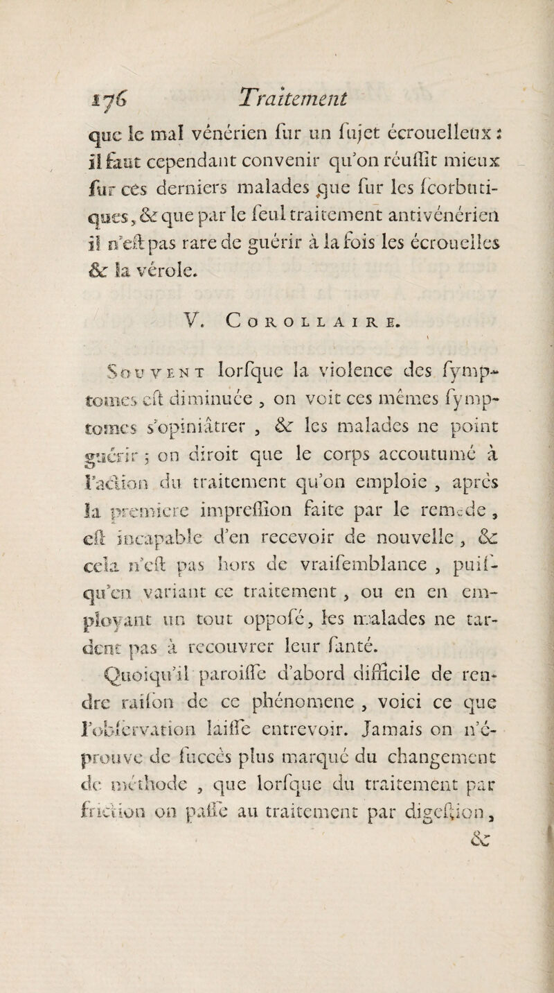 é que le mal vénérien fur un fujet écrouelleux % il faut cependant convenir qu5on réuffit mieux fur ces derniers malades que fur les (corbuti¬ ques, & que par le feul traitement antivénérien il ndk.pas rare de guérir à la fois les écrouelles êc la vérole. Y. Corollaire. » Souvent lorfque la violence des fymp- tom.es cft diminuée , on voit ces mêmes fymp- tomes s’opiniâtrer , de les malades ne point guérir ; on diroit que le corps accoutumé à faciioo du traitement qu’on emploie , après la première impreffion faite par le rem.;de , dl incapable d’en recevoir de nouvelle , 3c cela ri eft pas hors de vraifemblance , puil- qu’en variant ce traitement , ou en en em¬ ployant un tout oppofé, les malades ne tar¬ dent pas à recouvrer leur fanté. Quoiqu’il paroifle d’abord difficile de ren¬ dre railon de ce phénomène , voici ce que ] oklèrvatiüii laiife entrevoir. Jamais on n’é¬ prouve de fuccès plus marqué du changement de* méthode , que lorfque du traitement par friction on pâlie au traitement par digeftion,