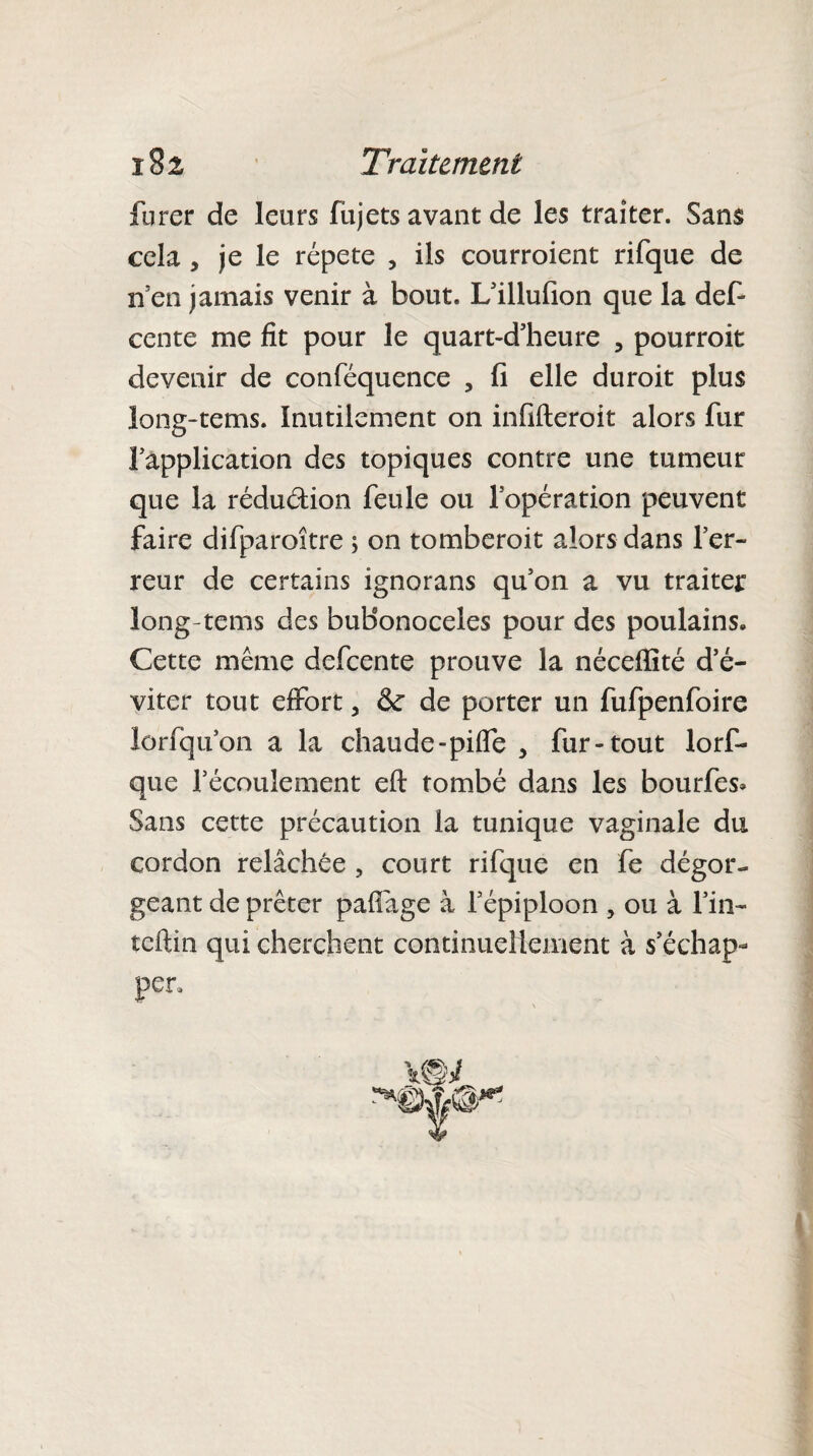 furer de leurs fujets avant de les traiter. Sans cela, je le répété , ils courroient rifque de n’en jamais venir à bout. L’illufion que la def- cente me fit pour le quart-d’heure , pourroit devenir de conféquence , fi elle duroit plus long-tems. Inutilement on infifteroit alors fur fapplication des topiques contre une tumeur que la réduétion feule ou l’opération peuvent faire difparoître ; on tomberoit alors dans l’er¬ reur de certains ignorans qu’on a vu traiter long-tems des buBonoceles pour des poulains. Cette même defeente prouve la néceffité d’é¬ viter tout effort 5 & de porter un fufpenfoire lorfqu’on a la chaude-piffe , fur-tout lorf- que l’écoulement eft tombé dans les bourfes» Sans cette précaution la tunique vaginale du cordon relâchée , court rifque en fe dégor¬ geant de prêter paffage à l’épiploon 5 ou à l’in- teftin qui cherchent continuellement à s’échap¬ per.