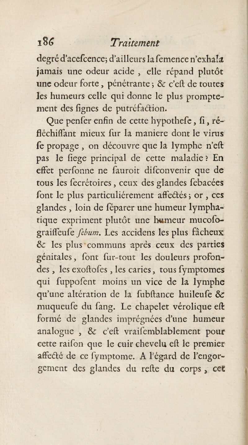 degré d’acefcence; d ailleurs la femence n’exhaîâ jamais une odeur acide , elle répand plutôt une odeur forte, pénétrante ; &: c eft de toutes les humeurs celle qui donne le plus prompte¬ ment des fignes de putréfa&ion. Que penfer enfin de cette hypothefe, fi 5 ré- fléchiflant mieux fur la maniéré dont le virus fe propage , on découvre que la lymphe n’eft pas le fiege principal de cette maladie ? En effet perfonne ne fauroit difeonvenir que de tous les fecrétoires, ceux des glandes febacées font le plus particuliérement affeélés ; or 3 ces glandes ? loin de féparer une humeur lympha¬ tique expriment plutôt une humeur mucofo- graiffeufe febum. Les accidens les plus fâcheux & les plus communs après ceux des parties génitales, font fur-tout les douleurs profon¬ des , les exoffofes, les caries, tous fymptomes qui fuppofent moins un vice de la lymphe qu’une altération de la fubftance huileufe &c muqueufe du fang. Le chapelet vérolique eft formé de glandes imprégnées d’une humeur analogue , ôc c’eft vraifemblablement pour cette raifon que le cuir chevelu eft le premier affeélé de ce fymptome. A l’égard de Lengor- gement des glandes du refte du corps 3 cet