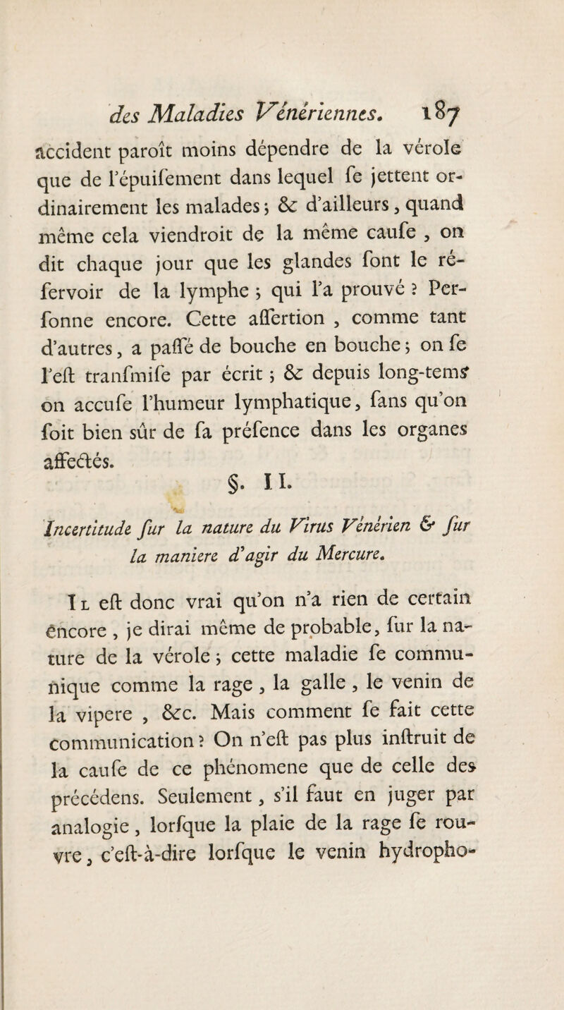 accident paroît moins dépendre de la vérole que de l’épuifement dans lequel fe jettent or¬ dinairement les malades ; Sc d’ailleurs, quand même cela viendroit de la meme caufe , on dit chaque jour que les glandes font le ré¬ fer voir de la lymphe > qui l’a prouve ? Per- fonne encore. Cette alfertion , comme tant d’autres, a paiïe de bouche en bouche ; on fe l’eft tranfmife par écrit ; tk depuis long-tem<? on accufe l’humeur lymphatique, fans qu’on foit bien sûr de fa préfence dans les organes affeétés. §. Il- Incertitude fur la nature du Virus Vénérien & fur la maniéré d'agir du Mercure. I l eft donc vrai qu’on n’a rien de certain encore , je dirai même de probable, fur la na¬ ture de la vérole ; cette maladie fe commu¬ nique comme la rage, la galle , le venin de la vipere , ôcc. Mais comment fe fait cette communication ? On n’eft pas plus inftruit de la caufe de ce phénomène que de celle des précédens. Seulement, s’il faut en juger par analogie, lorfque la plaie de la rage fe rou¬ vre , c’eft-à-dire lorfque le venin hydropho-