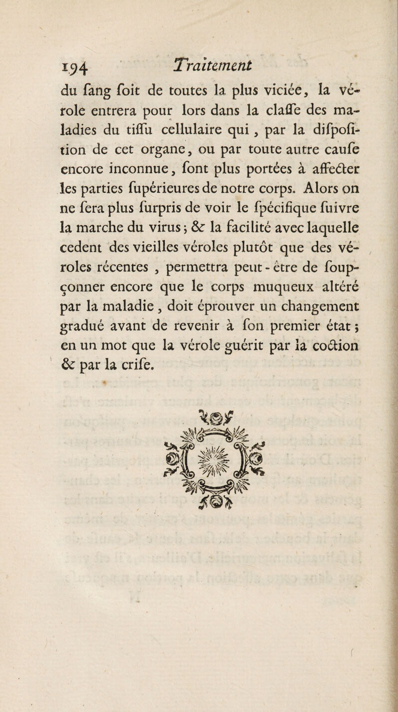 du fang foit de toutes la plus viciée, la vé¬ role entrera pour lors dans la claûe des ma¬ ladies du tilfu cellulaire qui, par la difpofi- tion de cet organe, ou par toute autre caufe encore inconnue, font plus portées à affeéter les parties fupérieures de notre corps. Alors on ne fera plus furpris de voir le fpécifique fuivre la marche du virus; &r la facilité avec laquelle cedent des vieilles véroles plutôt que des vé¬ roles récentes , permettra peut - être de foup- çonner encore que le corps muqueux altéré par la maladie , doit éprouver un changement gradué avant de revenir à fon premier état ; en un mot que la vérole guérit par la coétion & par la crife. r