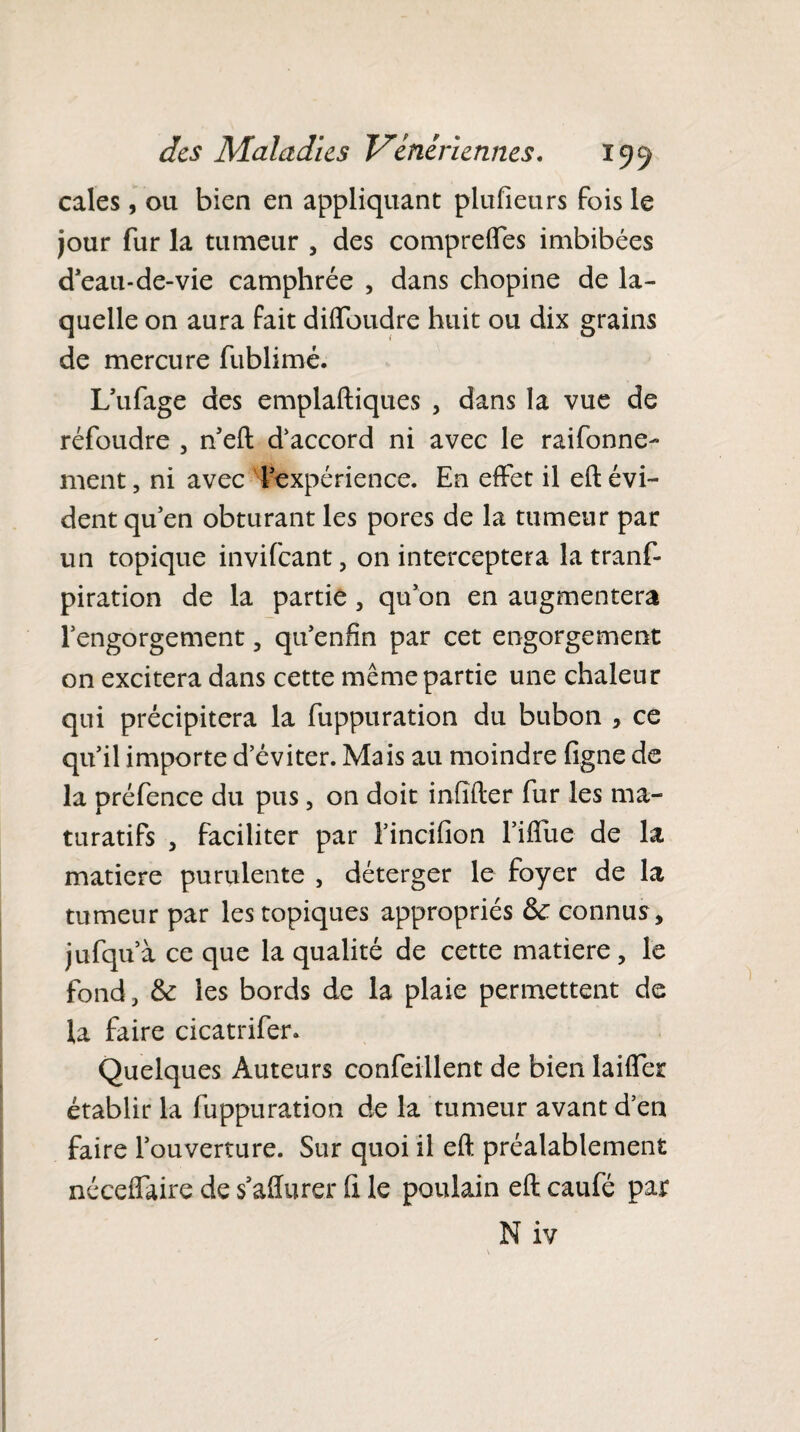 cales, ou bien en appliquant plufieurs fois le jour fur la tumeur , des compreffes imbibées d’eau-de-vie camphrée , dans chopine de la¬ quelle on aura fait diffoudre huit ou dix grains de mercure fublimé. L’ufage des emplaftiques , dans la vue de réfoudre , n’eft d'accord ni avec le raifonne- ment, ni avec l’expérience. En effet il eft évi¬ dent qu’en obturant les pores de la tumeur par un topique invifeant, on interceptera la tranf- piration de la partie , qu’on en augmentera l’engorgement , qu’enfin par cet engorgement on excitera dans cette même partie une chaleur qui précipitera la fuppuration du bubon * ce qu’il importe d’éviter. Mais au moindre ligne de la préfence du pus , on doit infîfter fur les ma- turatifs , faciliter par l’incifion l’iffue de la matière purulente , déterger le foyer de la tumeur par les topiques appropriés fk connus, jufqu’à ce que la qualité de cette matière, le fond, & les bords de la plaie permettent de la faire cicatrifer. Quelques Auteurs confeillent de bien laiffer établir la fuppuration de la tumeur avant d’en faire l’ouverture. Sur quoi il eft préalablement néceffaire de s’affurer fi le poulain eft caufé par N iv