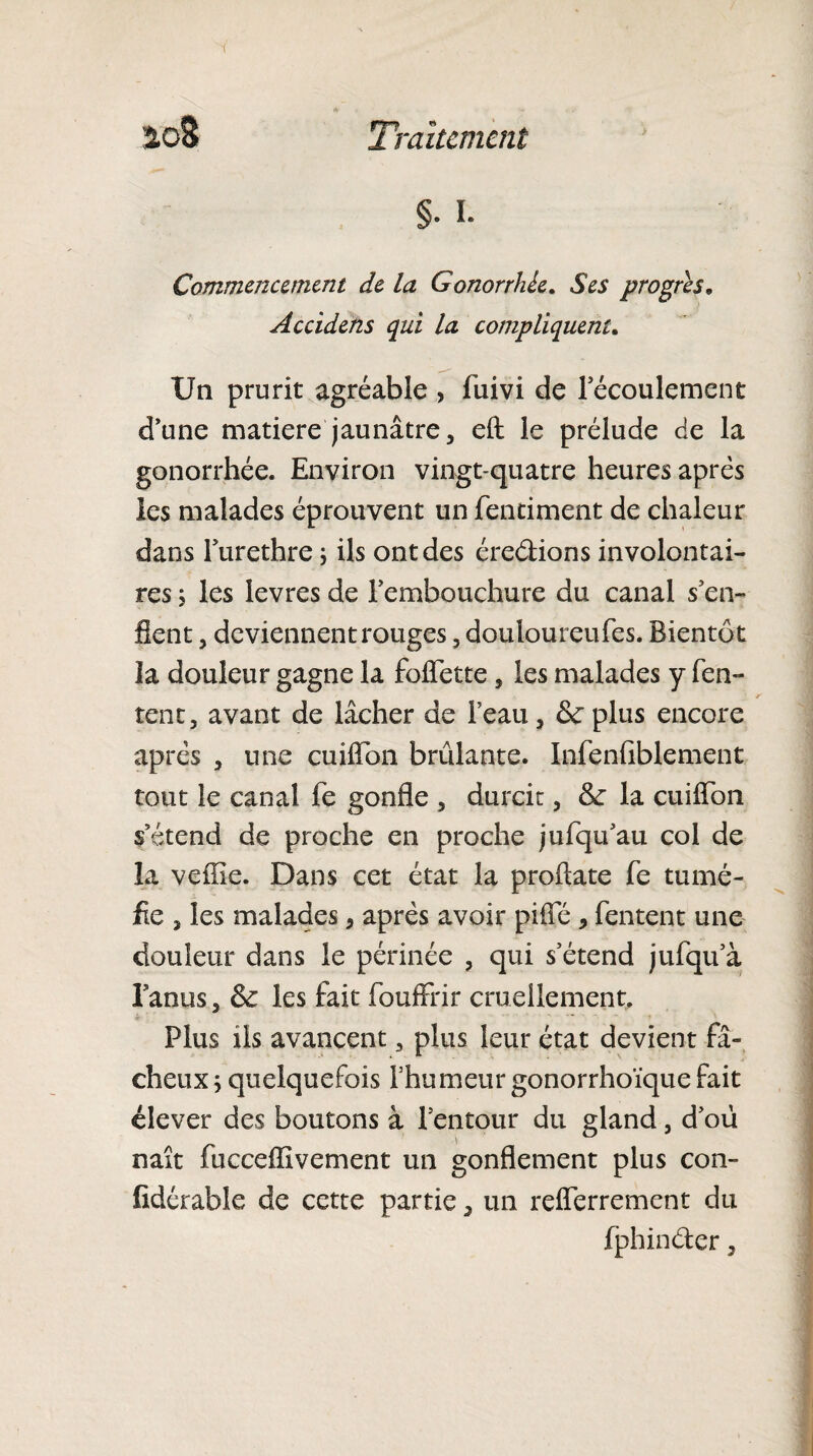 §• I. Commencement de la Gonorrhée. Ses progrès„ Accidens qui la compliquent. Un prurit agréable , fuivi de lecoulement d’une matière jaunâtre, eft le prélude de la gonorrhée. Environ vingt-quatre heures après les malades éprouvent un fentiment de chaleur dans Turethre ; ils ont des ére&ions involontai¬ res ; les levres de l’embouchure du canal s en¬ flent , deviennent rouges , douloureufes. Bientôt la douleur gagne la foflette, les malades y Ten¬ tent 3 avant de lâcher de l’eau, 6e plus encore après , une cuiflon brûlante. Infenfiblement tout le canal Te gonfle , durcit, & la cuiflon s’étend de proche en proche jufqu’au col de la vefîie. Dans cet état la proftate Te tumé¬ fie , les malades, après avoir piffé , Tentent une douleur dans le périnée , qui s’étend juTqu’à l’anus, & les fait ToufFrir cruellement. Plus ils avancent, plus leur état devient fâ¬ cheux ; quelquefois l’humeur gonorrhoïque fait élever des boutons à l’entour du gland, d’où naît fucceflîvement un gonflement plus con- fldérable de cette partie, un refferrement du Tphinder,