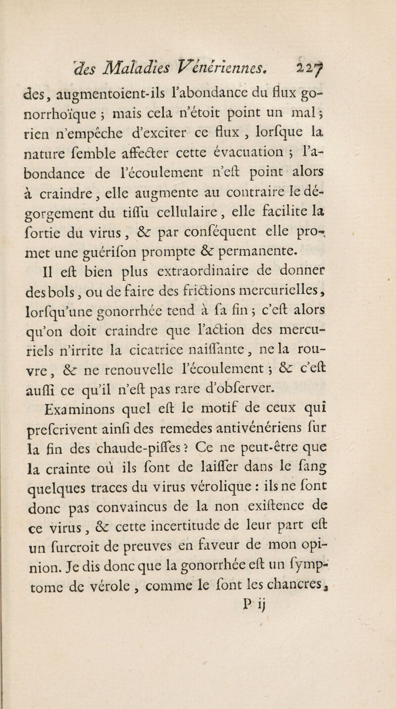 des, augmentaient-ils l’abondance du flux go- norrhoïque ; mais cela n étoit point un mal j rien n empêche d’exciter ce flux , lorfque la nature femble affeder cette évacuation > l’a¬ bondance de l’écoulement n’eft point alors à craindre, elle augmente au contraire le dé¬ gorgement du tiflu cellulaire, elle facilite la fortie du virus, 6c par conféquent elle pro¬ met une guérifon prompte 6c permanente. Il eft bien plus extraordinaire de donner des bols, ou de faire des fridions mercurielles, lorfqu’une gonorrhée tend à fa fin ; c’eft alors qu’on doit craindre que l’adion des mercu¬ riels n’irrite la cicatrice naiflante, ne la rou¬ vre , 6c ne renouvelle l’écoulement -, 6c c’eft auffi ce qu’il n’eft pas rare d’obferver. Examinons quel eft le motif de ceux qui prefcrivent ainfi des remedes antivénériens fur la fin des chaude-pifies ? Ce ne peut-être que la crainte où ils font de laifler dans le fang quelques traces du virus vérolique : ils ne font donc pas convaincus de la non exiftence de ce virus, 6c cette incertitude de leur part eft un furcroit de preuves en faveur de mon opi¬ nion. Je dis donc que la gonorrhée eft un fymp- tome de vérole , comme le font les chancres 5 Pij