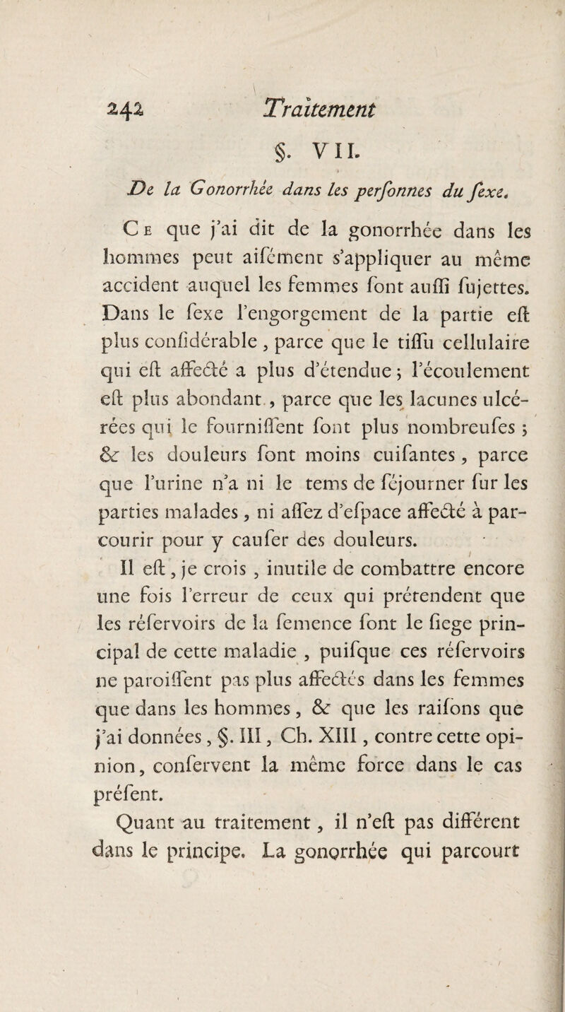 §. VII. De la Gonorrhée dans les perfonnes du fexe. Ce que j’ai dit de la gonorrhée dans les hommes peut aifément s’appliquer au même accident auquel les femmes font auffi fujettes. Dans le fexe l’engorgement de la partie eft plus conüdérable , parce que le tiflïi cellulaire qui eft affedé a plus d’étendue ; l’écoulement eft plus abondant, parce que les lacunes ulcé¬ rées qui le fourniflent font plus nombreufes 5 & les douleurs font moins cuifantes, parce que l’urine n’a ni le tems de féjourner fur les parties malades, ni aflez d’efpace affedé à par¬ courir pour y eau fer des douleurs. Il eft, je crois , inutile de combattre encore une fois l’erreur de ceux qui prétendent que les réfervoirs de la femence font le fiege prin¬ cipal de cette maladie , puifque ces réfervoirs ne parodient pas plus affedés dans les femmes que dans les hommes, 6c que les raifons que j’ai données, §. III, Ch. XIII, contre cette opi¬ nion, confervent la même force dans le cas préfent. Quant au traitement, il n’eft pas différent dans le principe. La gongrrhée qui parcourt