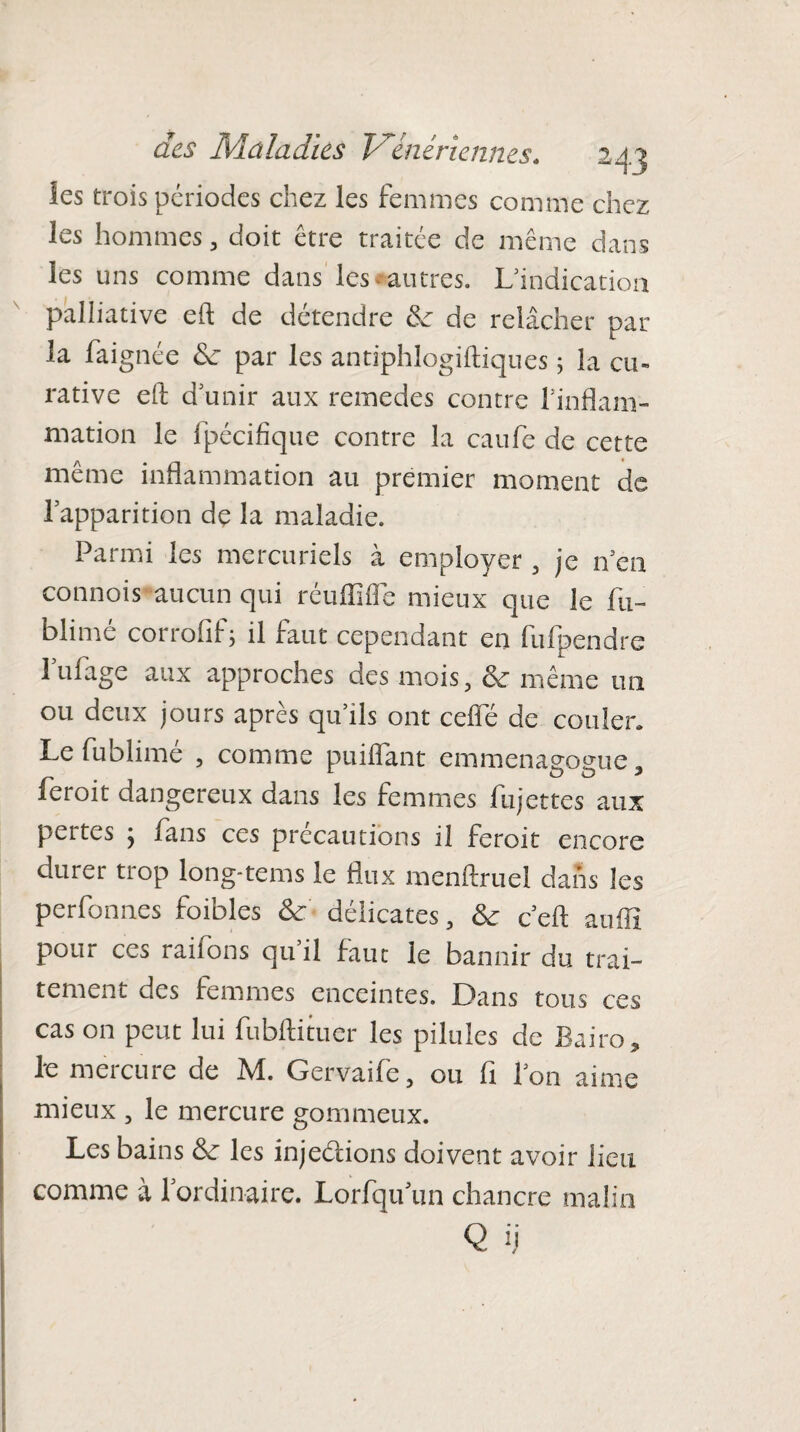 les trois périodes chez les femmes comme chez les hommes, doit être traitée de même dans les uns comme dans les «autres. L'indication palliative eft de détendre de de relâcher par la faignée de par les antiphlogiftiques ; la cu¬ rative eft d'unir aux remedes contre l'inflam¬ mation le fpécifique contre la eaufe de cette même inflammation au premier moment de lapparition de la maladie. Parmi les mercuriels à employer , je n'ea connois aucun qui réu Biffe mieux que le fu- blimé corrofif; il faut cependant en fufpendre 1 ulage aux approches des mois, de même un ou deux jours après qu'ils ont celle de couler. Le fublimé , comme puiflant emmenagogue, feroit dangereux dans les femmes fujettes aux pertes j fans ces précautions il feroit encore durer trop long-tems le flux menftrueï dans les perfonnes foibles de délicates, de ceft auffi pour ces raflons qu’il faut le bannir du trai¬ tement des femmes enceintes. Dans tous ces cas on peut lui fubftituer les pilules de Bairo, le mercure de M. Gervaife, ou fi l'on aime mieux , le mercure gommeux. Les bains de les injeétions doivent avoir lieu comme à lordinaire. Lorfqu un chancre malin Q ij