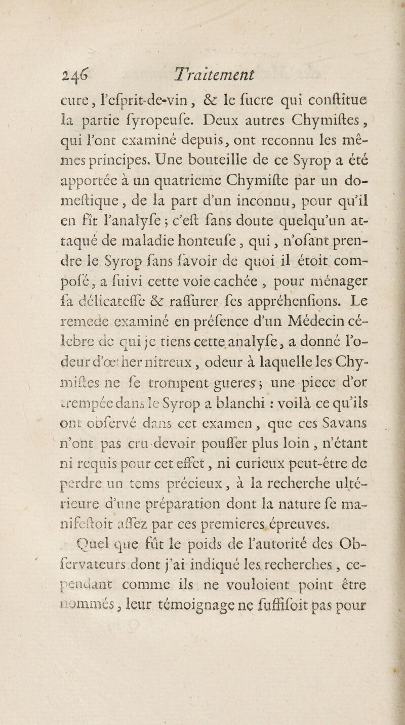 cure, refprit-de-vin, & îc fucre qui conftitue la partie fyropeufe. Deux autres Chymiftes, qui l'ont examiné depuis, ont reconnu les mê¬ mes principes. Une bouteille de ce Syrop a été apportée à un quatrième Chymifte par un do» meftique, de la part dïin inconnu, pour qu’il en fît l’analyfe ; c’eft fans doute quelqu’un at¬ taqué de maladie honteufe, qui, n’ofant pren¬ dre îc Syrop fans (avoir de quoi il étoit corn- pofé, a fuivi cette voie cachée , pour ménager fa délicatefle & raffurer fes appréhendons. Le remette examiné en préfence d’un Médecin cé¬ lébré de qui je tiens cette analyfe, a donné l’o¬ deur d’œ: lier nitreux , odeur à laquelle les Chy- milles ne fe trompent gueresr ; une piece d’or trempée dans le Syrop a blanchi : voilà ce qu’ils ont oofervé dans cet examen , que ces Savans n’ont pas cru devoir pouffer plus loin , n’étant ni requis pour cet effet, ni curieux peut-être de perdre un tems précieux, à la recherche ulté¬ rieure d’une préparation dont la nature fe ma- nifeftoit affez par ces premières épreuves. Quel que fût le poids de l’autorité des Ob- fervateurs dont j’ai indiqué les recherches , ce¬ pendant comme ils ne vouloient point être nommés p leur témoignage ne fuffifoit pas pour