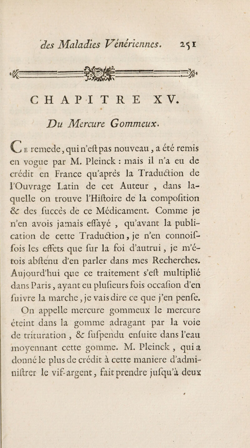 CHAPITRE XV. Du Mercure Gommeux. C e rcmede, qui n’eft pas nouveau , a été remis en vogue par M. Pleinck : mais il n’a eu de crédit en France qu’aprés la Traduction de FOuvrage Latin de cet Auteur , dans la¬ quelle on trouve l'Hiftoire de la composition 8c. des fuccés de ce Médicament. Comme je n'en avois jamais effayé , qu'avant la publi¬ cation de cette Traduction, je n’en connoif- fois les effets que Fur la foi d'autrui, je m'é- tois abftenu d'en parler dans mes Recherches. Aujourd'hui que ce traitement s'eft multiplié dans Paris, ayant eu plufieurs fois occafion d’en fuivre la marche, je vais dire ce que j’en penfe. On appelle mercure gommeux le mercure éteint dans îa gomme adragant par la voie de trituration , 8c fufpendu enfuite dans l’eau moyennant cette gomme. M. Pleinck, quia donné le plus de crédit à cette maniéré d’admi- niftrer le vif-argent, fait prendre jufqu'à deux