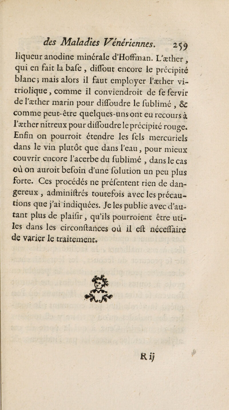 liqueur anodine minérale d'Hoffman. L’æther qui en fait la bafe , diffout encore le précipité blanc; mais alors il faut employer l’æther vi- triolique, comme il conviendrait de fe fervir de l’æther marin pour diffoudre le fublimé , &: comme peut-être quelques-uns ont eu recours à l’æther nitreux pour diffoudre le précipité rouge. Enfin on pourrait étendre les fels mercuriels dans le vin plutôt que dans l’eau, pour mieux couvrir encore l’acerbe du fublimé , dans le cas oü on aurait befoin d’une folution un peu plus forte. Ces procédés ne préfentent rien de dan¬ gereux , adminiftrés toutefois avec les précau¬ tions que j’ai indiquées. Je les publie avec d’au¬ tant plus de plaifir, qu’ils pourraient être uti¬ les dans les circonftartces où il eft néceffùre de varier le traitement. Ri;