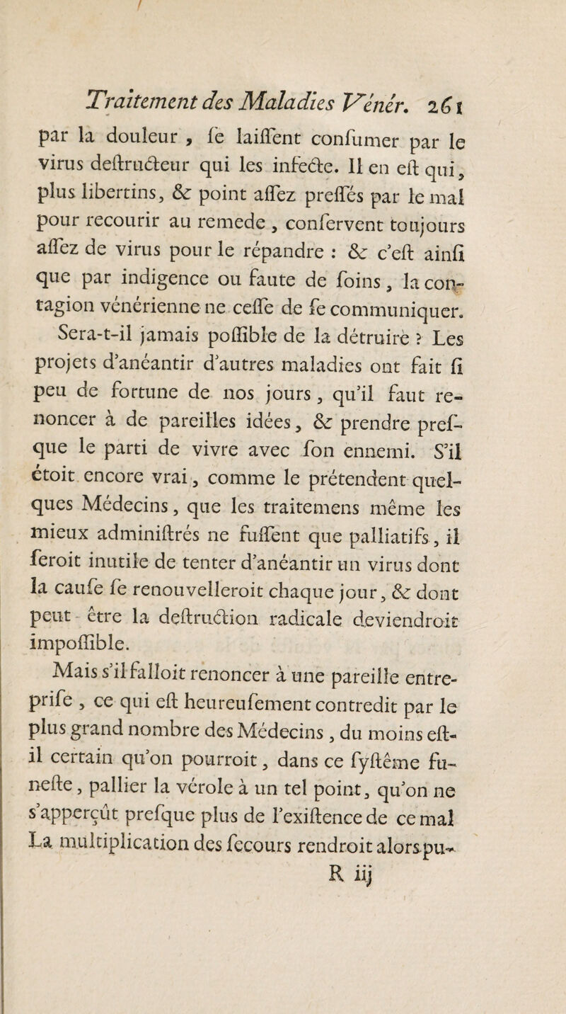 Traitement des Maladies Vaiér. 2G î par la douleur , fe lailfent confumer par le virus deftru&eur qui les infe&e. lien eftqui, plus libertins. Se point aflez preiTés par le mai pour recourir au remede , confervent toujours aflez de virus pour le répandre : Se ceft ainfi que par indigence ou faute de foins, la con¬ tagion vénérienne ne ceflTe de fe communiquer. Sera-t-il jamais poffible de la détruire ? Les projets d anéantir d autres maladies ont fait fi peu de fortune de nos jours, qu’il faut re¬ noncer a de pareilles idées, Se prendre prefi» que le parti de vivre avec fon ennemi. S’il étoit encore vrai, comme le prétendent quel¬ ques Médecins, que les traitemens même les mieux adminiftrés ne fuflTent que palliatifs , il feroit inutile de tenter d’anéantir un virus dont la caufe fe renouvellerait chaque jour. Se dont peut être la deftrudion radicale deviendrait impoffibie. Mais s’il falloir renoncer à une pareille entre- prife , ce qui efl: heureufement contredit par le plus giand nombre des Médecins , du moins efl;- il certain qu’on pourrait, dans ce fyltême fu~ nefte, pallier la vérole à un tel point, qu’on ne sapperçût prefque plus de l’exiftencede cernai La multiplication des fecours rendrait alorspu^ R iij