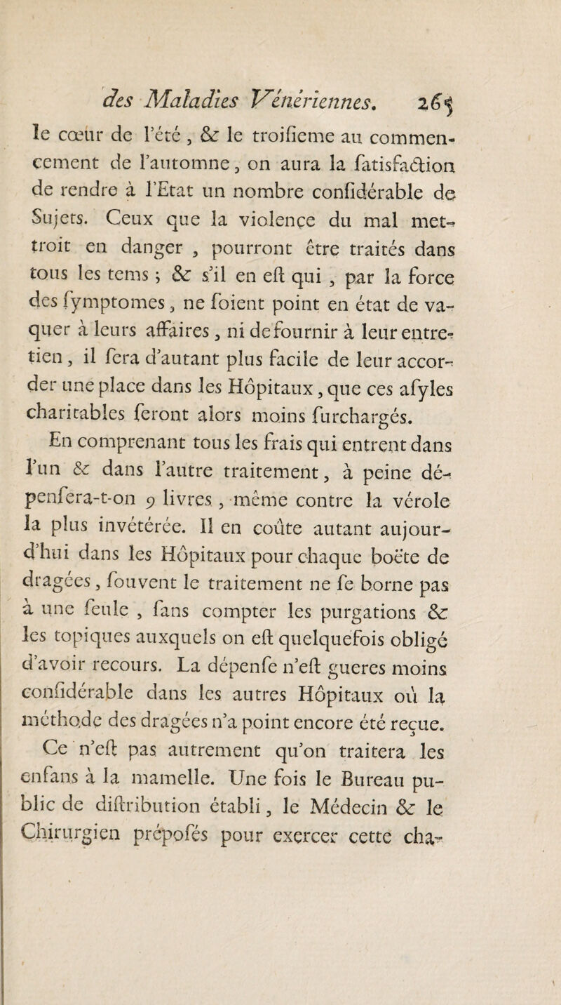 îe cœur de l’été , & le troifieme au commen¬ cement de l’automne 3 on aura 3a fatisfa&ion de rendre à l’Etat un nombre confidérable de Sujets. Ceux que la violence du mal met¬ trait en danger , pourront être traités dans tous les tems ; & s’il en eft qui , par 3a force des fÿmptomes 5 ne foient point en état de va¬ quer à leurs affaires 3 ni defournir à leur entrer tien , il fera d’autant plus facile de leur accor¬ der une place dans les Hôpitaux, que ces afyles charitables feront alors moins furchargés. En comprenant tous les frais qui entrent dans l’un & dans l’autre traitement, à peine dé- penfera-t-on 9 livres, même contre la vérole la plus invétérée. Il en coûte autant aujour- dhui dans les Hôpitaux pour chaque bocte de dragees, fouvent le traitement ne fe borne pas à une feule , fans compter les purgations 3c les topiques auxquels on eft quelquefois obligé d avoir recours. La depenfe n’eft gueres moins confidérable dans les autres Hôpitaux où la méthode des dragées n’a point encore été reçue. Ce n’eft pas autrement qu’on traitera les en fans à la mamelle. Une fois le Bureau pu¬ blic de diftribution établi, le Médecin le Chirurgien prepofés pour exercer cette cha-