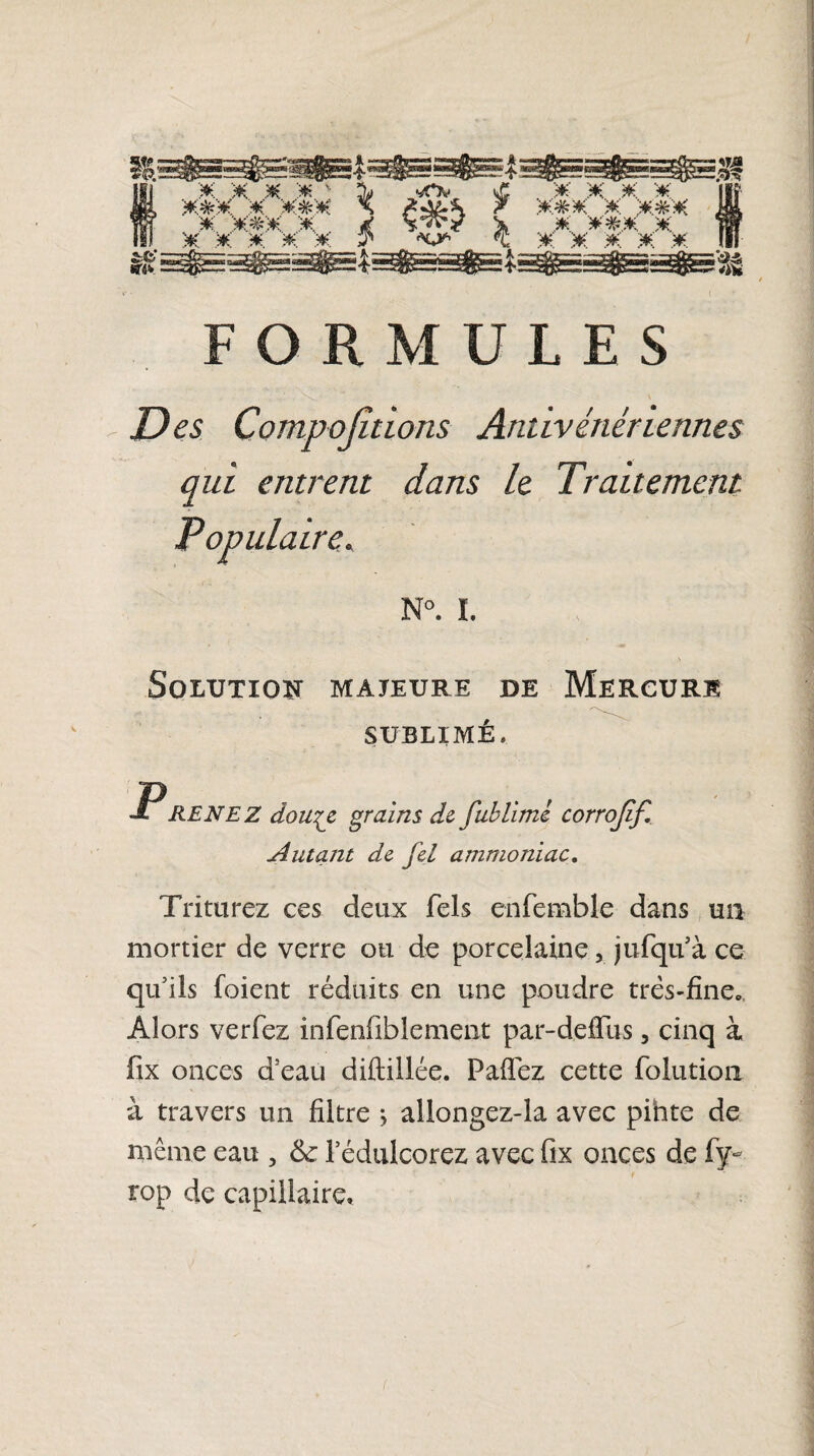 FORMULES . . . - Ss_' ^ \ Des Compojîtlons Antivénér ternies qui entrent dans le Traitement N°. I. Solution majeure de Mercure SUBLIMÉ. P RENEZ dotiez grains de fublime corrojif. Autant de fel ammoniac. Triturez ces deux Tels enfemble dans un mortier de verre ou de porcelaine, jufqu’à ce qu5ils foient réduits en une poudre très-fine». Alors verfez infenfibîement par-deffus, cinq à fix onces d'eau diftillée. Paflez cette folution à travers un filtre j allongez-îa avec pinte de même eau , l’édulcorez avec fix onces de fy~ rop de capillaire.