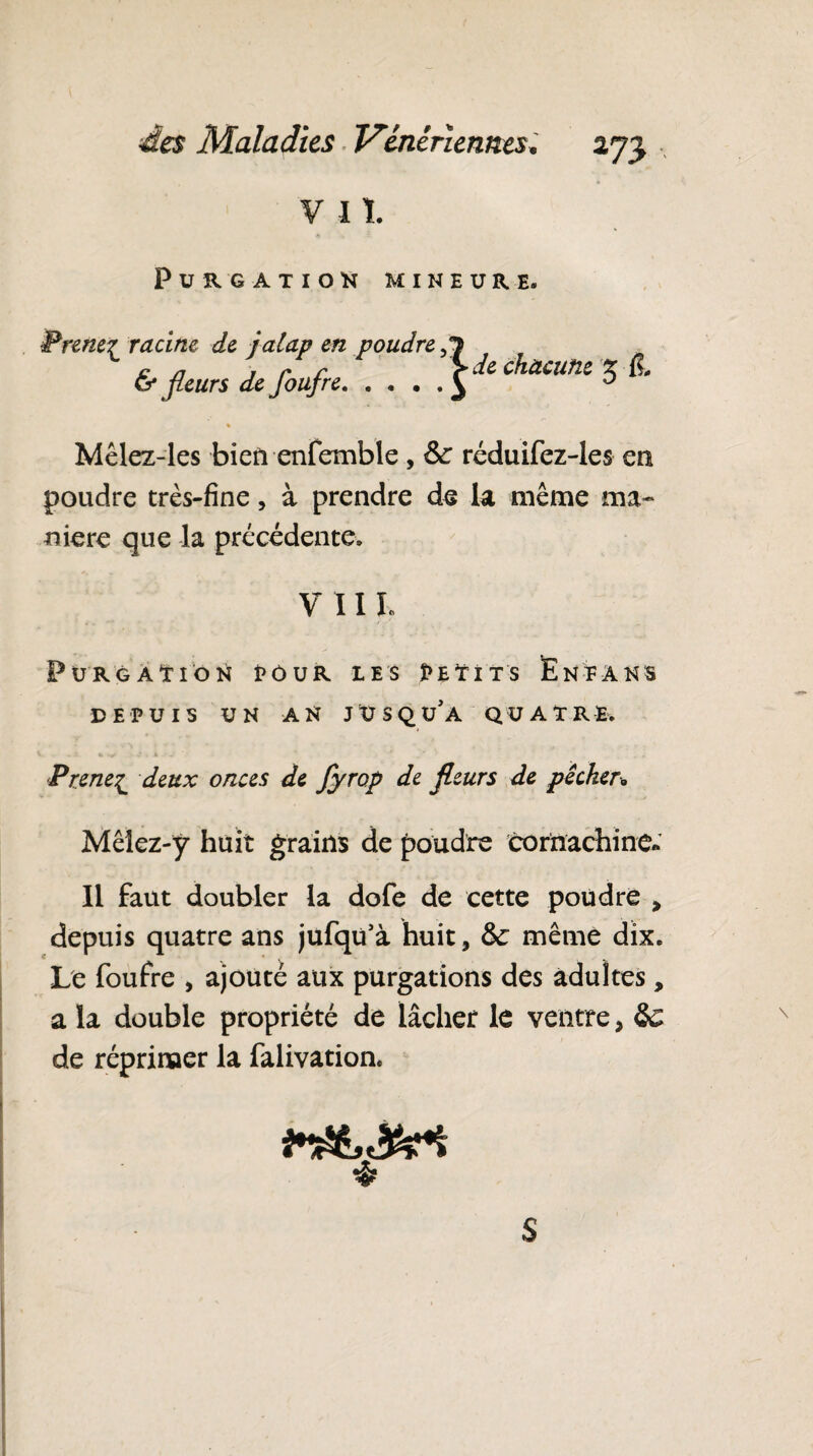 V II PURGATION MINEURE. Prenez racine de jalap en poudre ,7 cn y r r > de chacune z & fleurs de Joujre.^ D % Mêlez-les bien enfemble , réduifez-les en poudre très-fine, à prendre de la même ma¬ niéré que la précédente. y 11 l Purgation pour les Petits Éneans DEPUIS UN AN jusqu’à QUATRE. ■Prene^ deux onces de fyrop de fleurs de pêcher* Mêiez-y huit grains de poudre corïïachine» Il faut doubler la dofe de cette poudre > depuis quatre ans jufqu’à huit, &: même dix. Le foufre , ajouté aux purgations des adultes, a la double propriété de lâcher le ventre, & de réprimer la falivation. s