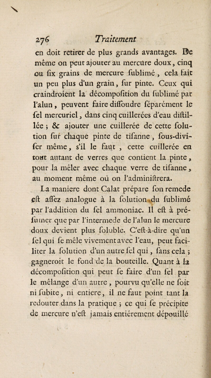 en doit retirer de plus grands avantages. 0e même on peut ajouter au mercure doux, cinq ou fix grains de mercure fublimé , cela fait un peu plus d’un grain, fur pinte. Ceux qui craindroient la décompofition du fublimé par l’alun, peuvent faire difloudre féparément le fel mercuriel, dans cinq cuillerées d’eau diftil- lée ; fk ajouter une cuillerée de cette folu- tion fur chaque pinte de tifanne, fous-divi- fer même, s’il le faut , cette cuillerée en tout autant de verres que contient la pinte, pour la mêler avec chaque verre de tifanne * au moment même où on l’adminiftrera. La maniéré dont Calat prépare fon remede eft affez analogue à la folution du fublimé par l’addition du fel ammoniac. Il eft à pré- furner que par l’intermede de l’alun le mercure doux devient plus foluble. C’eft-à-dire qu’un fel qui fe mêle vivement avec l’eau, peut faci¬ liter la folution d’un autre fel qui, fans cela ; gagneroit le fondée la bouteille. Quant à la décompofition qui peut fe faire d’un fel par le mélange d’un autre , pourvu qu’elle ne foit ni fubite, ni entière, il ne faut point tant la redouter dans la pratique ; ce qui fe précipite de mercure n’eft jamais entièrement dépouillé