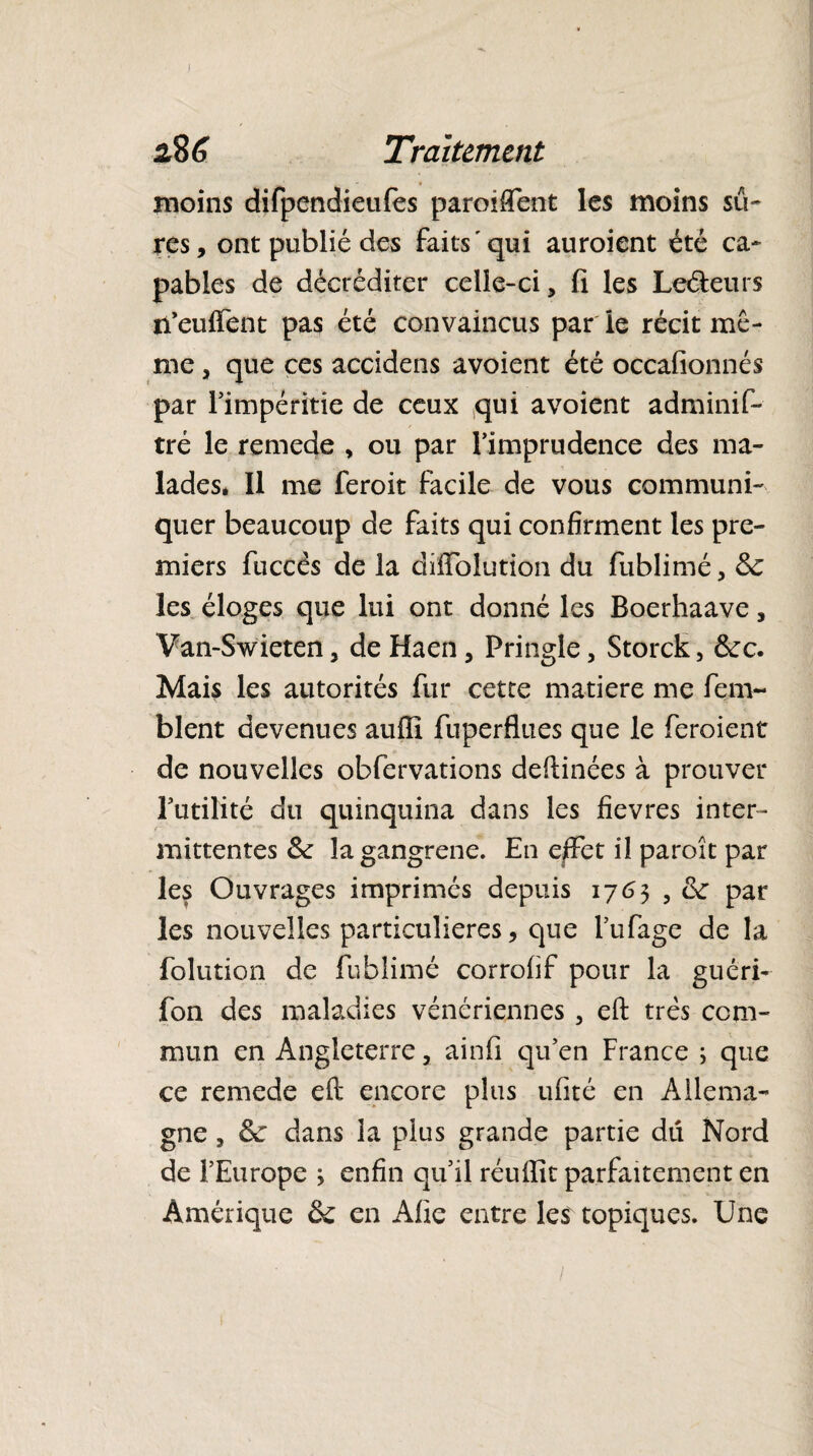 Traitement moins difpendieufes paroifient les moins sû¬ res, ont publié des faits 'qui auroient été ca¬ pables de décréditer celle-ci, fi les Leéieurs n’eu fient pas été convaincus par le récit mê¬ me , que ces accidens avoient été occafionnés par l’impéritie de ceux qui avoient adminis¬ tré le remede , ou par l’imprudence des ma¬ lades. Il me feroit facile de vous communi¬ quer beaucoup de faits qui confirment les pre¬ miers fuccés de la diffblution du Sublimé, 6c les éloges que lui ont donné les Boerhaave, Van-Swieten, de Haen, Pringle, Storck, 6cc. Mais les autorités fur cette matière me fem- blent devenues auflî fuperflues que le feroient de nouvelles obfervations deftinées à prouver l’utilité du quinquina dans les fievres inter¬ mittentes 6c la gangrené. En effet il paroît par les Ouvrages imprimés depuis 176$ , 6c par les nouvelles particulières, que l’ufage de la folution de fublimé corrofif pour la guéri- fon des maladies vénériennes , eft très com¬ mun en Angleterre, ainfi qu’en France ; que ce remede eft encore plus ufité en Allema¬ gne , 6c dans la plus grande partie du Nord de l’Europe * enfin qu’il réuftît parfaitement en Amérique 6c en Afie entre les topiques. Une /