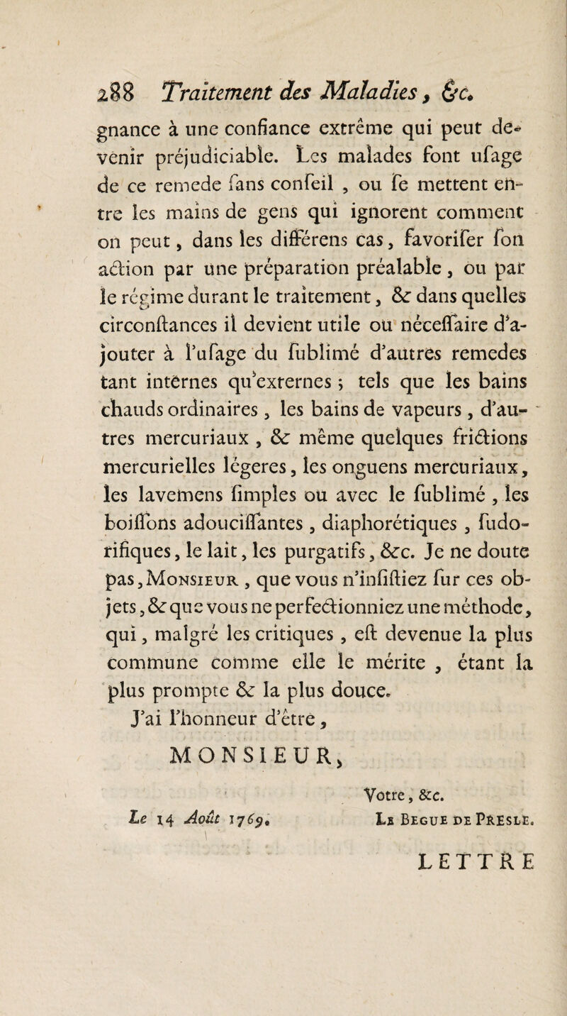gnance à une confiance extrême qui peut de¬ venir préjudiciable. Les malades font ufage de ce remede fans confeil , ou Te mettent en» tre les mains de gens qui ignorent comment on peut, dans les différens cas, favorifer fon a&ion par une préparation préalable, ou par le régime durant le traitement * Se dans quelles circonftances il devient utile ou néceflfaire d'a¬ jouter à î’ufage du fublimé d'autres remedes tant internes qu'externes ; tels que les bains chauds ordinaires, les bains de vapeurs, d’au¬ tres mercuriaux , Se même quelques fri&ions mercurielles légères, les onguens mercuriaux, les laveinens Amples ou avec le fublimé , les hoiflbns adouciffantes , diaphoniques , fudo» rifiques, le lait, les purgatifs, Sec. Je ne doute pas,Monsieur , que vous n’infiftiez fur ces ob¬ jets , Se que vous ne perfectionniez une méthode, qui, malgré les critiques , eft devenue la plus commune comme elle le mérite , étant la plus prompte Se la plus douce. J’ai l’honneur d’être, MONSIEUR, Vôtre, &c. Le i4 Août 17^, Ls Begue de Presle. LETTRE