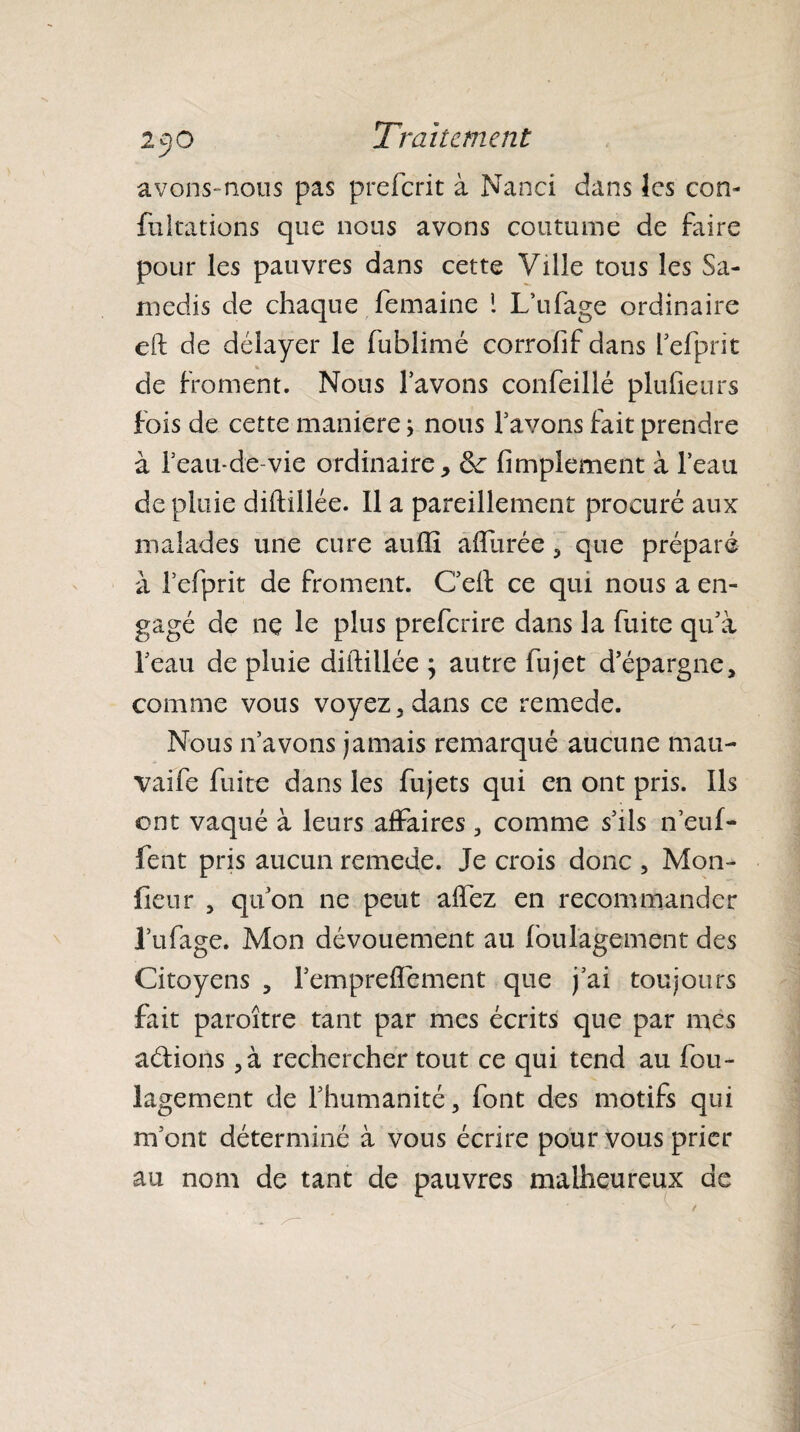 avons- nous pas preferit à Nanci dans les con- fultations que nous avons coutume de faire pour les pauvres dans cette Ville tous les Sa¬ medis de chaque femaine 1 LYifage ordinaire eft de délayer le fublimé corrofif dans l’efprit de froment. Nous lavons confeillé plufieurs fois de cette maniéré ; nous l'avons fait prendre à feau-de-vie ordinaire, Se Amplement à l’eau de pluie dilïillée. Il a pareillement procuré aux malades une cure auffi allurée , que préparé à lefprit de froment. C’ell ce qui nous a en¬ gagé de nç le plus preferire dans la fuite qu’à l’eau de pluie diftillée ; autre fujet d’épargne, comme vous voyez, dans ce remede. Nous n’avons jamais remarqué aucune mau- vaife fuite dans les fujets qui en ont pris. Ils ont vaqué à leurs affaires , comme s’ils n’euf- fent pris aucun remede. Je crois donc , Mon¬ iteur , qu’on ne peut alfez en recommander l’ufage. Mon dévouement au foulage ment des Citoyens , l’emprelîément que j’ai toujours fait paraître tant par mes écrits que par mes a&ions ,à rechercher tout ce qui tend au fou- lagement de l’humanité, font des motifs qui m’ont déterminé à vous écrire pour vous prier au nom de tant de pauvres malheureux de