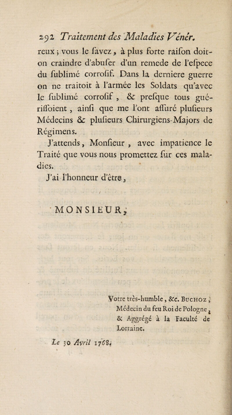 reux ; vous le favez , à plus forte raifon doit- on craindre d’abufer d’un remede de l’efpece du fublimé corrofif. Dans la derniere guerre on ne traitoit à l’armée les Soldats qu’avec le fublimé corrofif ? fk prefque tous gué- rilfoient , ainfi que me font aifuré plulieurs Médecins & plulieurs Chirurgiens-Majors de Régimens. J’attends, Moniteur , avec impatience le Traité que vous nous promettez fur ces mala¬ dies. J’ai l’honneur d’être / 'MONSIEUR, Votre très-humble, &c. Buchoz . Médecin du feu Roi de Pologne, & Aggrégé à la faculté de Lorraine. Le 30 Avril 176$$