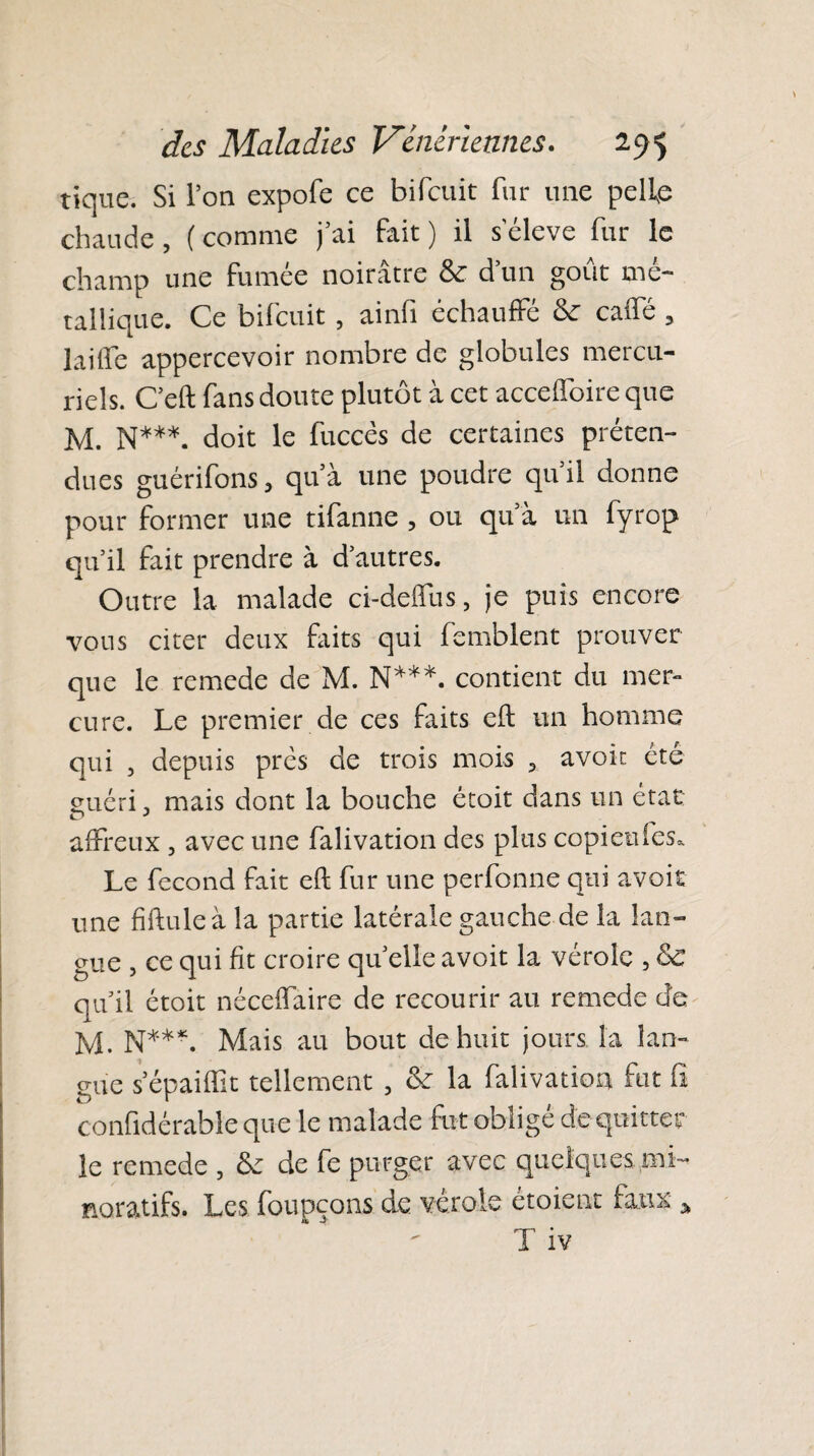 tique. Si l’on expofe ce bifeuit fur une pelle chaude, (comme j’ai fait) il seleve fur le champ une fumée noirâtre & d’un goût mé¬ tallique. Ce bifeuit, ainfi échauffé & calfé , laide appercevoir nombre de globules mercu¬ riels. C’eft fans doute plutôt à cet accelfoire que M. N***, doit le fuccès de certaines préten¬ dues guérifons, qu’à une poudre qu il donne pour former une tifanne, ou qu’à un fyrop qu’il fait prendre à d’autres. Outre la malade ci-delfus, je puis encore vous citer deux faits qui femblent prouver que le remede de M. N***, contient du mer¬ cure. Le premier de ces faits eft un homme qui , depuis près de trois mois , avoic été guéri. mais dont la bouche étoit dans un état affreux , avec une falivation des plus copietifes. Le fécond fait eft fur une perfonne qui avoit une fiftuleà la partie latérale gauche de la lan¬ gue , ce qui fit croire qu elle avoit la vérole , &C quil étoit néceffaire de recourir au remede de M. N***. Mais au bout de huit jours la lan¬ gue s epaiftit tellement , <k la falivatioa fut fi confidérable que le malade fut obligé de quitter le remede , tk de fe purger avec quelques mi- noratifs. Les foupçons de verole étoient faux * T iv