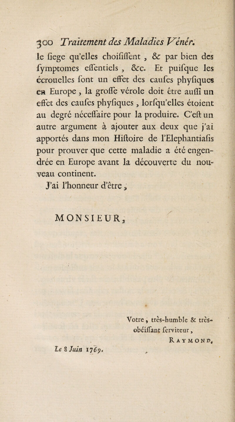 ie fiege quelles choififfent , & par bien des fymptomes effentiels 5 ôte. Et puifque les écrouelles font un effet des caufes phyfiques en Europe , la grofTe vérole doit être aufïi un effet des caufes phyfiques , lorfqu elles étoient au degré néceffaire pour la produire, Ceft un autre argument à ajouter aux deux que j’ai apportés dans mon Hiftoire de l’Elephantiafis pour prouver que cette maladie a été engen¬ drée en Europe avant la découverte du noix- veau continent. J’ai l’honneur d’être * MONSIEUR, le 8 Juin 176ÿ, Votre, très-humble & très» obéifTant ferviteur, R A Y M O N », J»