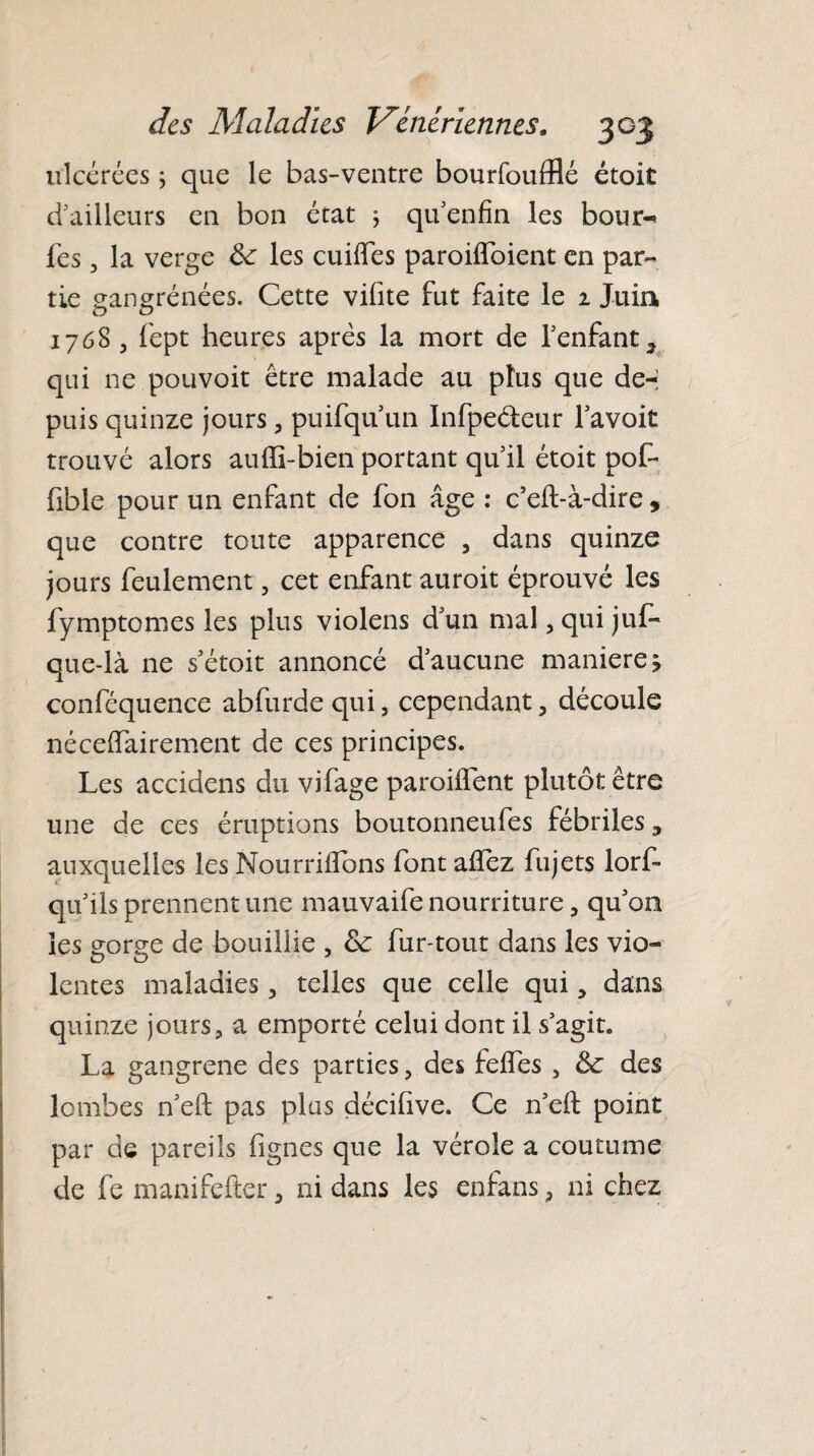 ulcérées ; que le bas-ventre bourfoufflé étoit d’ailleurs en bon état ; qu’enfin les bour-« les , la verge de les cuiffes paroiflbient en par¬ tie gangrenées. Cette vifite fut faite le 1 Juin 1768 , fept heures après la mort de l’enfant, qui ne pou voit être malade au plus que de-; puis quinze jours, puifqu un Infpeéfeur l’avoit trouvé alors auffi-bien portant qu’il étoit pof- fible pour un enfant de fon âge : c’eft-à-dire , que contre toute apparence , dans quinze jours feulement, cet enfant auroit éprouvé les fymptomes les plus violens d’un mal, qui juf- que-là ne s’étoit annoncé d’aucune manierez conféquence abfurde qui, cependant, découle nécelfairement de ces principes. Les accidens du vifage paroiiTent plutôt être une de ces éruptions boutonneufes fébriles, auxquelles les Nourrirons font allez fujets lorf- qu’ils prennent une mauvaife nourriture, qu’on les gorge de bouillie , de fur-tout dans les vio¬ lentes maladies, telles que celle qui, dans quinze jours, a emporté celui dont il s’agit. La gangrené des parties, des feffes , de des lombes n’eft pas plus décihve. Ce n’eft point par de pareils fignes que la vérole a coutume de fe manifefter, ni dans les enfans, ni chez