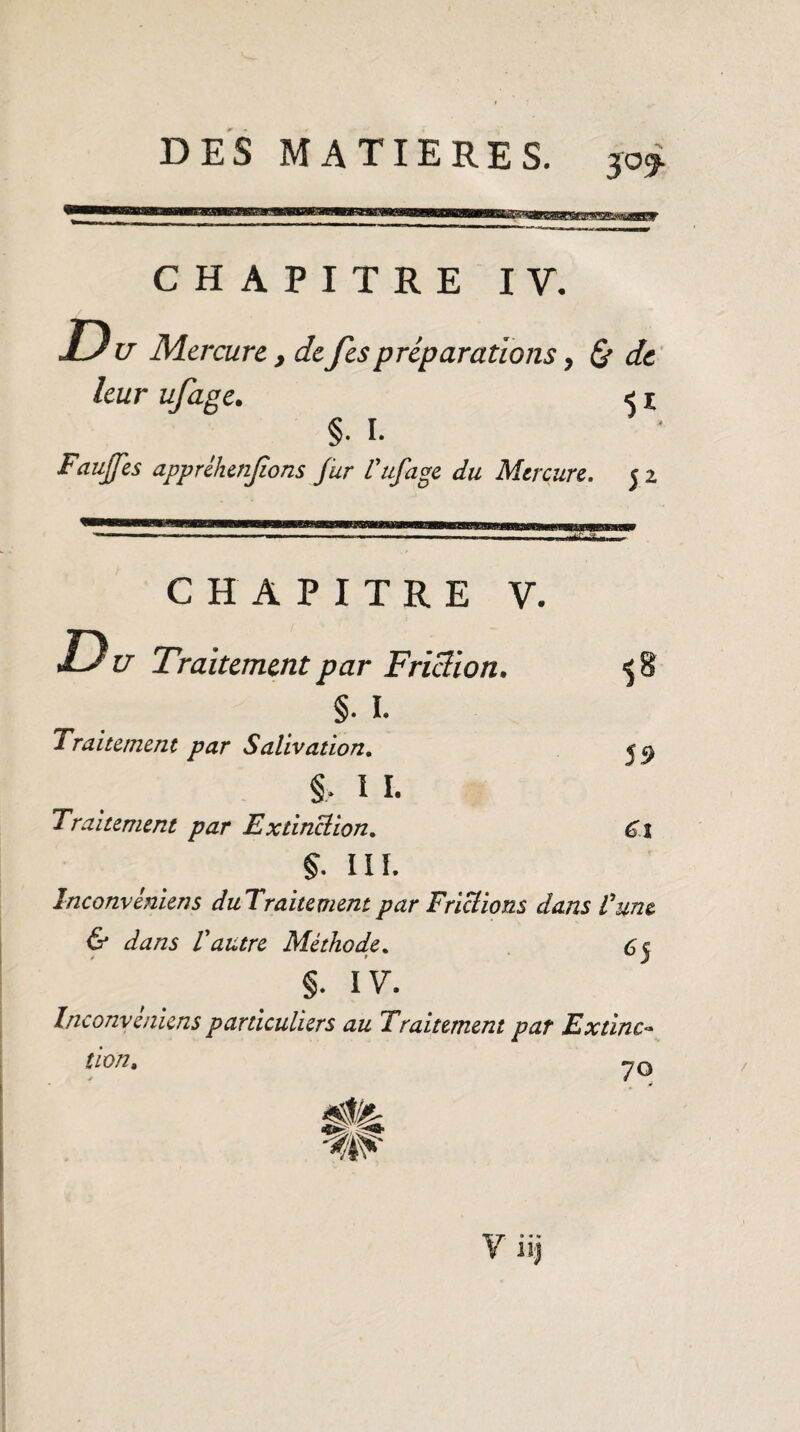 CHAPITRE IV. Du Mercure , defespréparations, & de leur ufage. < 1 §■ I. Fauffes appréhenfîons fur l'ufage du Mercure. 52 CHAPITRE V. Du Traitement par Friction. 58 §. I. Traitement par Salivation. <a §■ 1 I. Traitement par Extinction, Cl §- HL înconviniens duTraitementpar Frictions dans l'une. & dans Vautre Méthode. §. IV. Inconveniens particuliers au Traitement par Extinc¬ tion, 70