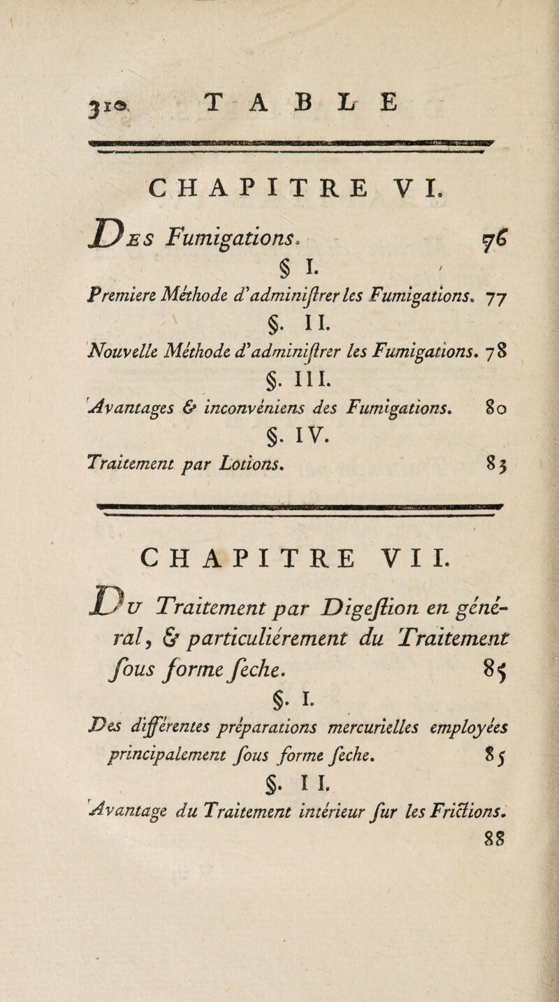 31a. CHAPITRE VI. Des Fumigations. fC § I. Première Méthode £ adminifrer les Fumigations77 §. IL Nouvelle Méthode d'adminiflrer les Fumigations. 7 8 §. I l I. Avantages & inconvéniens des Fumigations. 80 §. IV. Traitement par Lotions. 8 3 CHAPITRE VIL u Traitement par Digeflion en géné¬ ral, & particuliérement du Traitement fous forme feche. 85 §. I. Des différentes préparations mercurielles employées principalement fous forme feche. 85 §. î L Avantage du Traitement intérieur fur les Frictions• 88