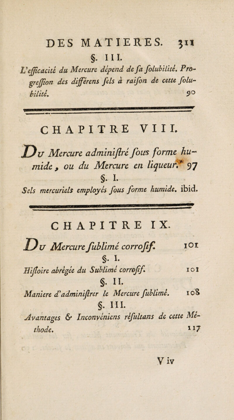 §. in. L’efficacité du Mercure dépend de fa folubitltè. Pro- greffîon des différens fels à raifon de cette folu- bilité. 9° CHAPITRE VUE U Mercure adminiflré fous forme hu¬ mide , ou du Mercure en liqueurT 97 §. ï. Sels mercuriels employés fous forme humide. ibid. IOI 10I CHAPITRE IX. Du Mercure fublimé corrofif. §. I. Hijloire abrégée du Sublimé corrofif. §. Il- Maniéré d’adminifirer le Mercure fublimé. §. m. Avantages & Inconvéniens réfultans de cette Mé¬ thode. 1 !7 V iv