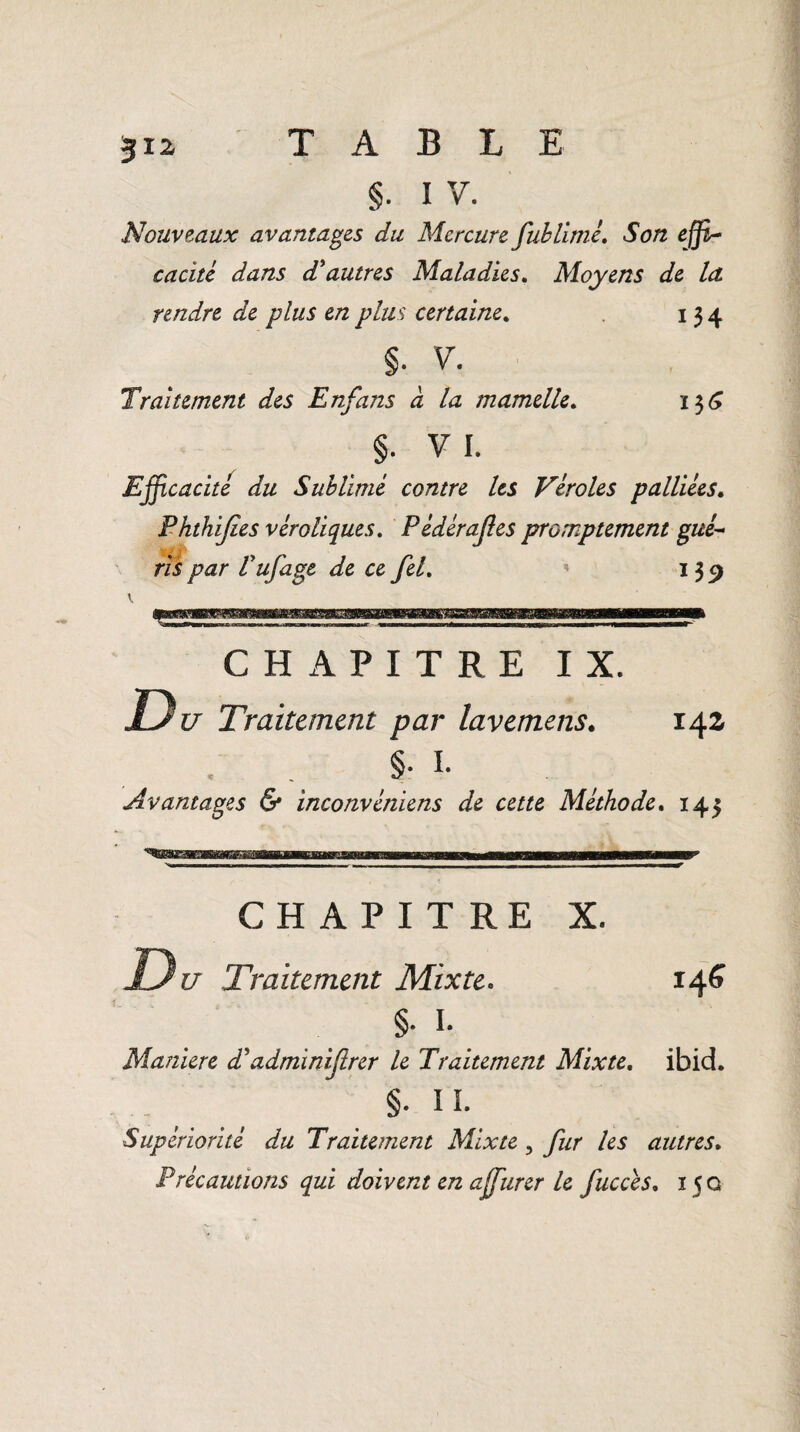 §. IV. Nouveaux avantages du Mercure fublimé. Son effi¬ cacité dans d'autres Maladies. Moyens de la rendre de plus en plus certaine. 134 §. v. Traitement des Enfans à la mamelle. 136 §• vi. Efficacité du Sublimé contre les Véroles palliées. Phthijies véroliques. P édérajles promptement gué¬ ris par Vufage de ce feL 139 V CHAPITRE IX. D u Traitement par lavemens. 14a §• I. Avantages & inconvéniens de cette Méthode. 143 CHAPITRE X. Du Traitement Mixte. 14S §• I. Maniéré d'adminiftrer le Traitement Mixte. ibid. §. IL Supériorité du Traitement Mixte , fur les autres. P récautions qui doivent en affurer le fucces, 15 g