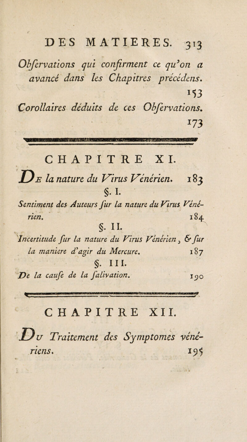 Obfervations qui confirment ce qu’on a avancé dans les Chapitres précédens. *53 Corollaires déduits de ces Obfervations. 173 CHAPITRE XI. D e la nature du Virus Vénérien. 183 §• I. Sentiment des Auteurs fur la nature du Virus Véné¬ rien. 184 §. IL Incertitude fur la nature du Virus Vénérien 3 6* fur la maniéré d'agir du Mercure. 187 §. II L De la caufe de la falivation. i^o CHAPITRE XII. Du Traitement des Symptômes véné- 191 riens.