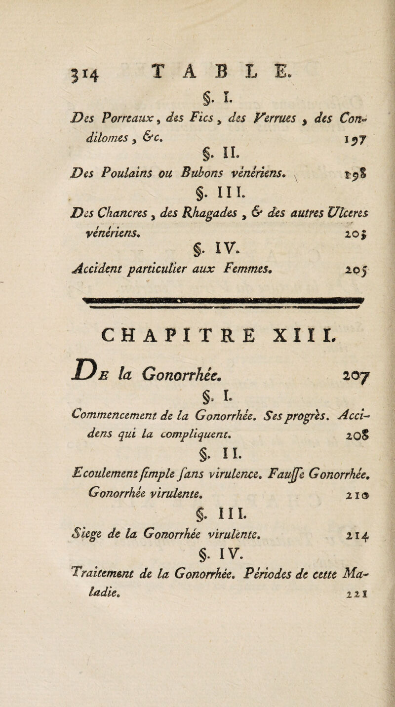 3*4 §• î. D es Porreaux, des Fies > des Verrues y des Con* dilomes y &c. j^y §. IL Des Poulains ou Bubons vénériens. 15) S §. III. Des Chancres 5 Jes Rhagades , & des autres Ulcérés vénériens. 201 §. IV. Accident particulier aux Femmes* 205 207 CHAPITRE XIII. la Gonorrhée. §. I. Commencement de la Gonorrhée. Ses progrès. Acci- /a compliquent. 20S §. IL Ecoulement (impie fans virulence. Faujfc Gonorrhée. Gonorrhée virulente. r 21® §. III. Siégé de la Gonorrhée virulente. 214 §. IV. Traitement de la Gonorrhée. Périodes de cette Ma¬ ladie. ut