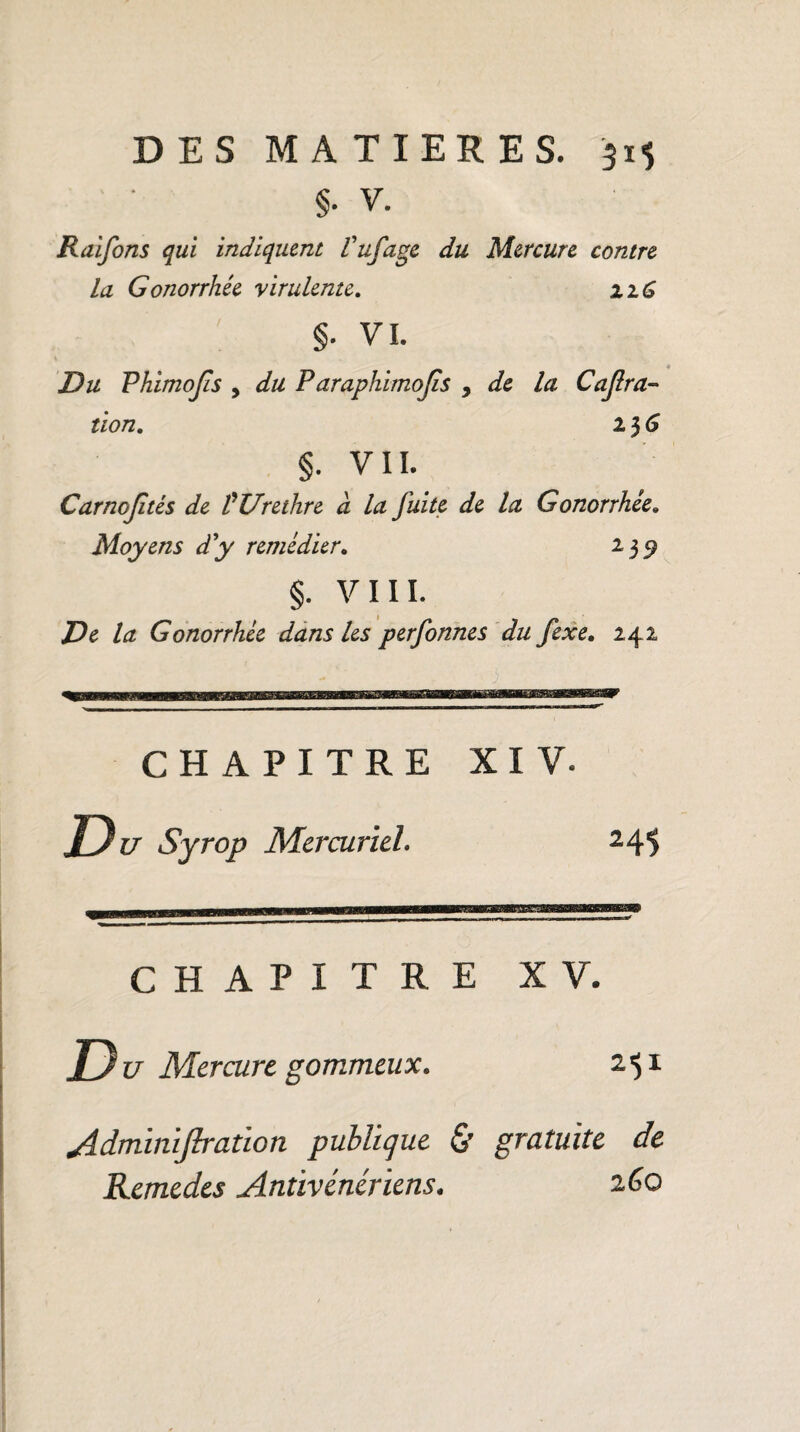 §. V. Raifons qui indiquent Vufage du Mercure contre la Gonorrhée virulente. i iG §. VI. Du Phimojis 9 du Paraphimojis , de la Cajlra- tion. 23 6 §. VII. Carnojîtès de VUrethre a la fuite de la Gonorrhée. Moyens d'y remédier. 235? §. VIII. la Gonorrhée dans les perfonnes du fexe, 242 CHAPITRE XIV. Du Syrop Mercuriel. 24S CHAPITRE XV. Z> î/ Mercure gommeux. 251 Admimflratïon publique & gratuite de Remedes Antivénériens. 260