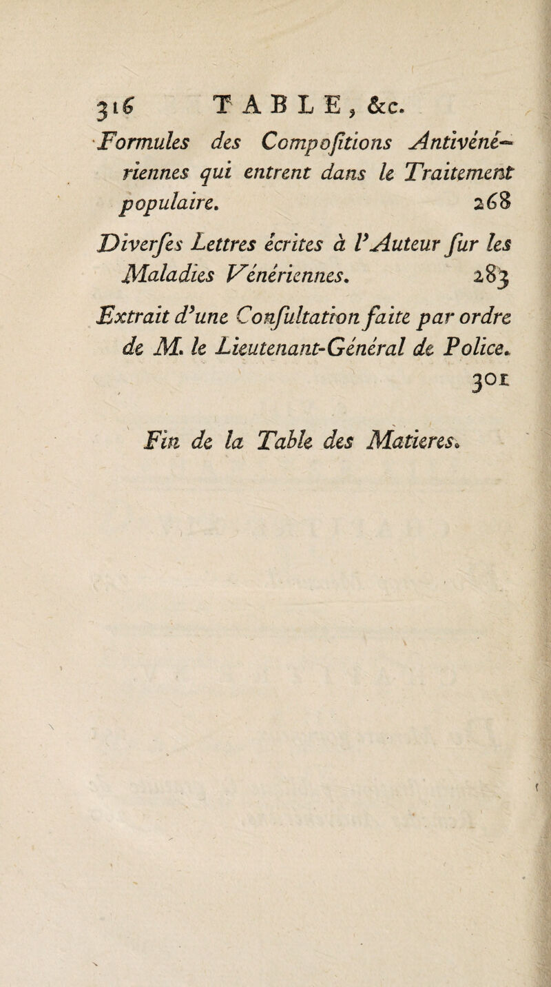 $t6 TABLE, &c. Formules des Comportions Antivénè• viennes qui entrent dans le Traitement populaire. s 68 Diverfes Lettres écrites à V Auteur fur les Maladies Vénériennes. 283 Extrait d’une Confultation faite par ordre de M* le Lieutenant-Général de Police» 301 Fin de la Table des Matières.