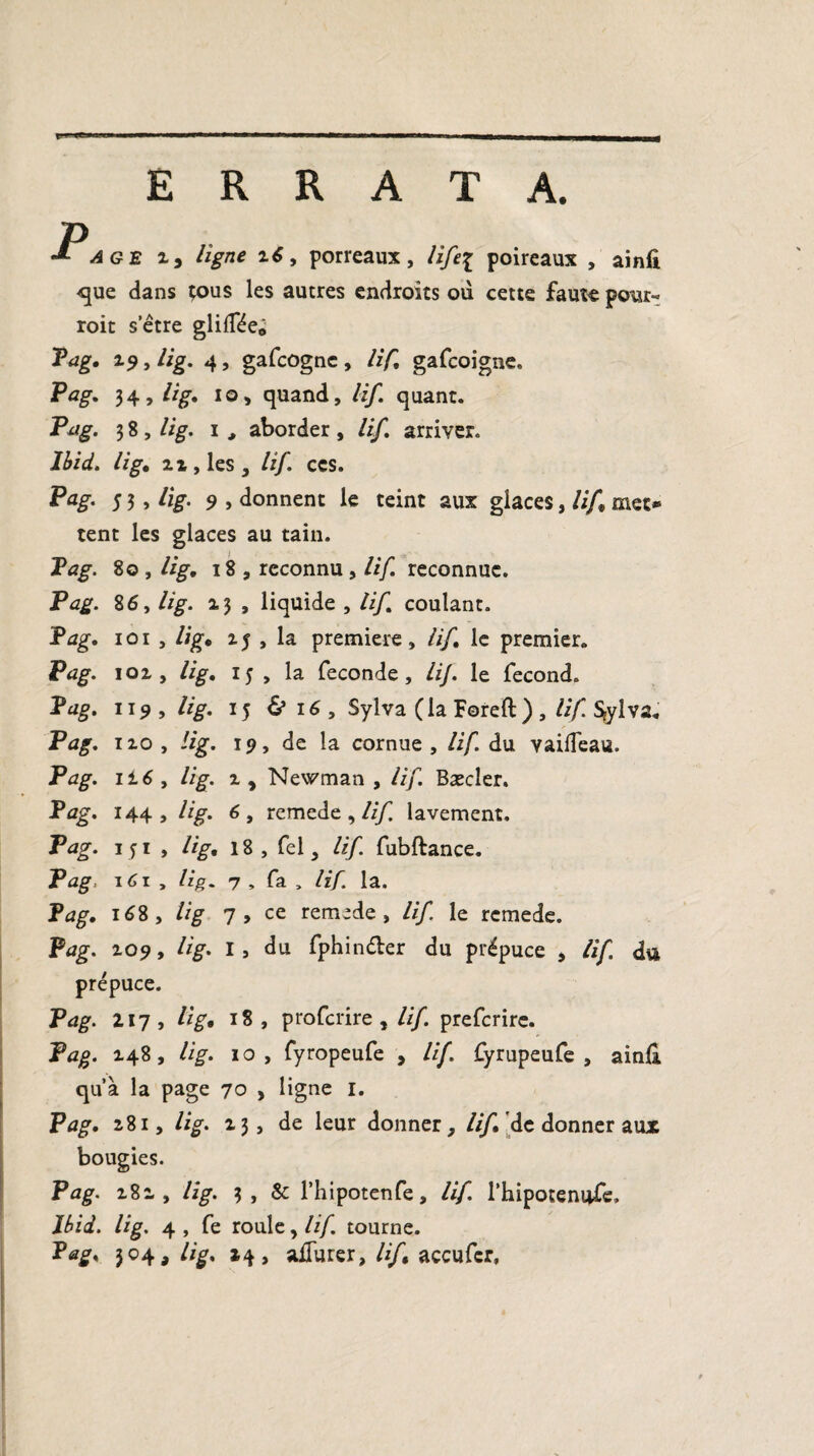 ERRATA. âge 2, ligne 26, porreaux, lifei poireaux , ainfi que dans tous les autres endroits ou cette faute pour- roit setre glifféeô Pag. 19, lig. 4, gafcognc , lif, gafcoigne. Pag. 34, lig. io, quand, lif. quant. Pag. 3 8 , lig. i > aborder , lif. arriver. Ibid, lig* ai, les, lif. ces. Pag- 5 3 > üg- 9 y donnent le teint aux glaces, lif met* tent les glaces au tain. Pag. 8© , lig. 18 , reconnu , lif. reconnue. Pag. 86, lig. 13 , liquide , lif coulant. Pag. 1 o 1 , lig. 25,1a première , lif. le premier. Pag. 102, lig. 15 , la fécondé, lij. le fécond. Pag. 119, lig. 15 & 16 , Sylva (la Foreft) , lif Sjylva. 120 , lig. 19, de la cornue , lif. du vailfeau. Pag. ii 6 y lig. 2 , Newman , lif Bæcler. Pag. 144, lig. 6, remedc , lif. lavement. Pag. 151 , lig, 18, fel, lif fubftance. Pag. 161 , lig. 7 , fa , lif. la. Pag. 168, lig 7 , ce remede , lif le rcmede. Pag. 2-09, lig. I, du fphinéler du prépuce , lif. du prépuce. Pag. Z17, lig. 18, proferire , ///. preferire. Pag. 148, /%. 10, fyropeufe , lif. fyrupeufe , ain& qu’à la page 70 , ligne I. Pag. 281, lig. 23, de leur donner, ////de donner aux bougies. Pag. 281, lig. 3, & l’hipotenfe, lif. l’hipotenufe, Ibid. lig. 4 , fe roule, lif tourne. Pag. 304, lig. 14, aflurer, lif accufcr.