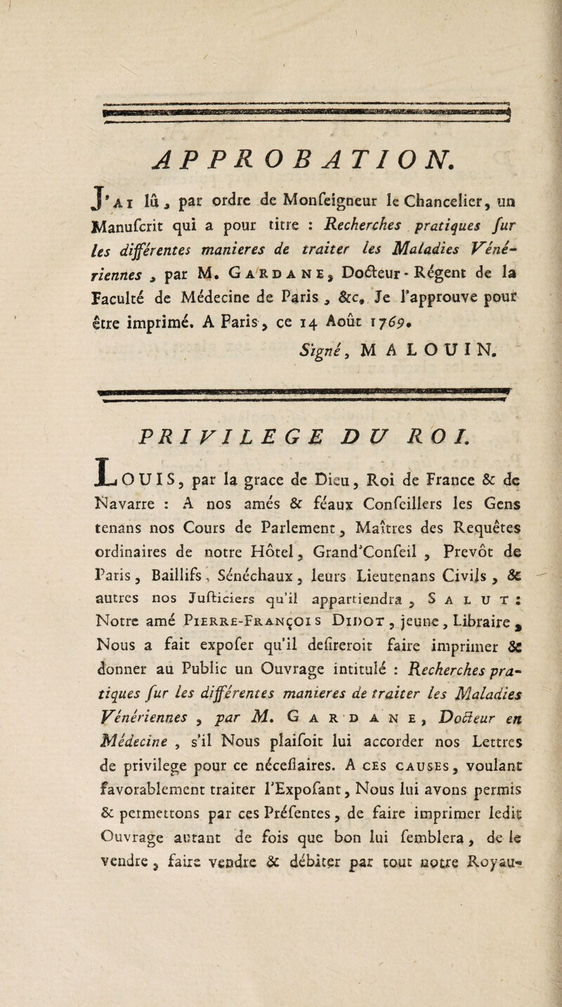 1 APPROBATION. J’ai lu, par ordre de Monfeigneur le Chancelier, un Manufcrit qui a pour titre : Recherches pratiques fur les différentes maniérés de traiter les Maladies Véné¬ riennes , par M. GardanEj Doéteur - Régent de la Faculté de Médecine de Paris , &ct Je l’approuve pour être imprimé. A Paris , ce 14 Août 1769* Signé, MALOUIN. PRIVILEGE DU ROI. L OUÏS, par la grâce de Dieu, Roi de France & de Navarre : A nos amés & féaux Confeillers les Gens tenans nos Cours de Parlement, Maîtres des Requêtes ordinaires de notre Hôtel, Grand’Confeil , Prévôt de Paris, Baillifs, Sénéchaux , leurs Lieutenans Civils , & autres nos Jufliciers qu’il appartiendra , Salut: Notre amé Pierre-François Didot , jeune, Libraire % Nous a fait expofer qu’il delîreroit faire imprimer SC donner au Public un Ouvrage intitulé : Recherches pra¬ tiques fur les différentes maniérés de traiter Us Maladies Vénériennes , par M. Gar-dane, Doïïeur en Médecine , s’il Nous plaifoit lui accorder nos Lettres de privilège pour ce néceliaires. A ces causes, voulant favorablement traiter l’Expofant, Nous lui avons permis 6c permettons par ces Préfentes, de faire imprimer ledit Ouvrage autant de fois que bon lui femblera, de le vendre , faire vendre 6c débiter par tout notre Roy au-