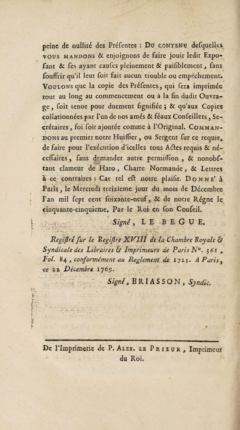 peine de nullité des Préfentes : Du contenu defquell.es vous mandons & enjoignons de faire jouir ledit Expo- fant Sc fes ayant caufes pleinement & paifiblement * fans fouffrir qu’il leur foit fait aucun trouble ou empêchement. Voulons que la copie des Préfentes, qui fera imprimée tout au long au commencement ou a la fin dudit Ouvra¬ ge , foit tenue pour duement fignifîée ; 6c qu’aux Copies collationnées par l’un de nos amés ôc féaux Confeillers , Se¬ crétaires, foi foit ajoutée comme à l’Original. Comman¬ dons au premier notre Huifiîer, ou Sergent fur ce requis* de faire pour l’exécution d’icelles tous Aétes requis 6c né- cefiaires, fans demander autre permiffion , 6c nonobf- tant clameur de Haro , Charte Normande , 6c Lettres à ce contraires ; Car tel eft notre plaifir. Donne* à Pâlis, le Mercredi treizième jour du mois de Décembre i l’an mil fept cent foixante-neuf s 6c de notre Régne le cinquante-cinquième. Par le Roi en fon Confeil. î * Signé 9 LE BEGUE. f à. . Regijiri fur le Regijîre XK11I de la Chambre Royale & Syndicale des Libraires & Imprimeurs de Paris N°. 3 61> Fol. 84 , conformément au Reglement de 1723. A Paris $ ce zz Décembre 1769. Signé * BRIASSON, Syndic, fh- ■ ^■!* ■ h.* ,, îr. , . sv r-î > t . r De rimprimerie de P. Alex, le Prieur, Imprimeur du Roi.