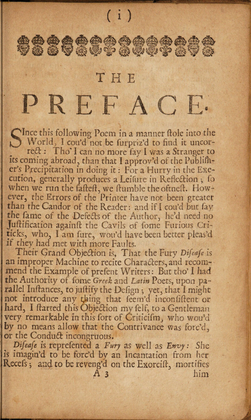 Olnce this following Poem in a manner Hole Into the ^3 World, 1 cou'd not be furptiz'd to find it uncor- reft : Tho' 1 can no more fay 1 Was a Stranger to its coming .abroad3 than that I approv'd of the Publifli- er's. Precipitation in doing it: For a Hurry in the Exe¬ cution, generally produces a Leifure in Reflection ■, fo when we run the fafteft3 we (tumble the oft nett. How- ever5 the Errors of the Printer have not been greater than the Candor of the Reader: and if I con’d but fay the fame of the -Defefts of the Author} hc?d need no Juftification againfl: the Cavils of fome Furious Cri- ticks3 who3 I am fure, wou’d have been better pleas'd if they had met with more Faults. Their Grand Objeftion is, That die Fury Difeafe is an improper Machine to recite Charafters3and recom¬ mend the Example of prefent Writers: But tho’ I had the Authority of fome Greek and Latin Poets, upon pa¬ rallel Instances3 to juftify the Defign *, vet, that I might not introduce any taking that feem’d inconfiftent or very remarkable in this fort of Criticifm, who woo'd by no means allow that the Contrivance was forc’d., or the ConduCt incongruous. Difeafe is reprefentea a Fury as well as Envy: She is imagin'd to be forc'd by an Incantation from her Recefs *, abe reveng'd on the Exorcifl3 mortifies A 3 him .