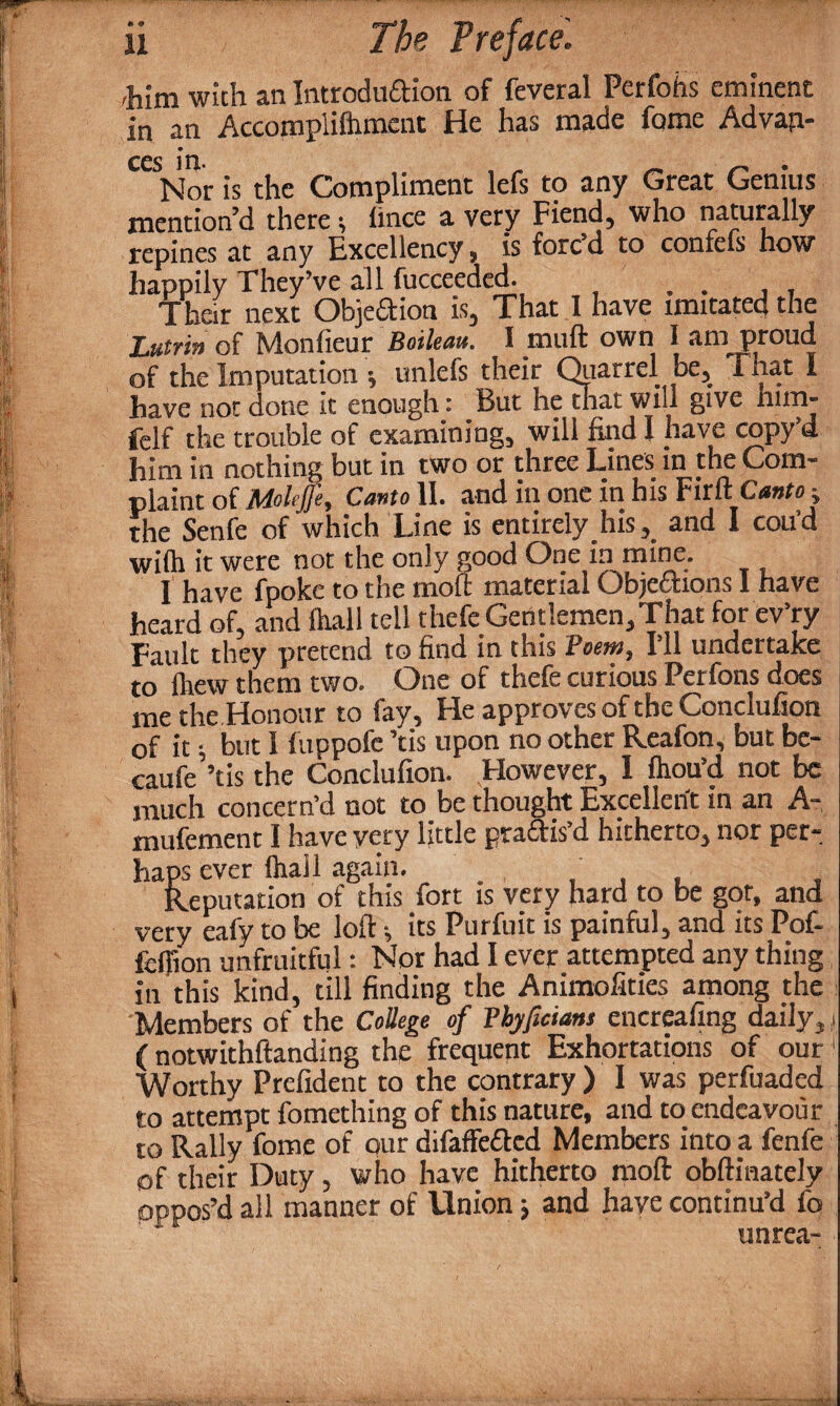 him with an Introduction of feveral Perfohs eminent in an Accompliftiment He has made fome Advap- CCSNor is the Compliment lefs to any Great Genius mention’d there* lince a very Fiend, who naturally repines a.t any Excellency 9 is fore d to confels how happily They’ve all fucceeded. . . ' , Their next Objeftion is, That 1 have imitated the Lutrin of Monlieur Boileau. I muft own I am proud of the Imputation unlefs their Quarrel be^ ihat I have not done it enough: But he that will give him- felf the trouble of examining, will find I nave copyU him in nothing but in two or three Lines^ in the Com* plaint of Moleffe, Cemto II. and in one in his Firft Cewto e the Senfe of which Line is entirely hisand I coil’d wilh it were not the only good One in mine. I have fpoke to the moll material Objections I have heard of, and Hull tell thefe Gentlemen,That for ev’ry Fault they pretend to find in this Poem, I’ll undertake to fliew them two. One of thefe curious Perfons does me the Honour to fay. Fie approves of the Conclufion of it; but I fuppofe ’tis upon no other Reafon, but be- caufe’’tis the Conclufion. However, 1 fliou’d not be much concern’d not to be thought Excellent in an A- mufement I have very little practis’d hitherto, nor per¬ haps ever lhail again. . , . , Reputation of this fort is very hard to be got, and very eafy to be loft its Purfuit is painful, and its Pof- fcffion unfruitful: Nor had I ever attempted any thing in this kind, till finding the Animofities among the Members of the College of Pbyficians encreafing daily, > (notwithftanding the frequent Exhortations of our 1 Worthy Prefident to the contrary ) I was perfuaded to attempt fomething of this nature, and to endeavour to Rally fome of our difaffeCtcd Members into a fenfe of their Duty, who have hitherto moft obftinately oppos’d all manner of Llnion; and have continu’d fo ‘ unrea- --T3K-