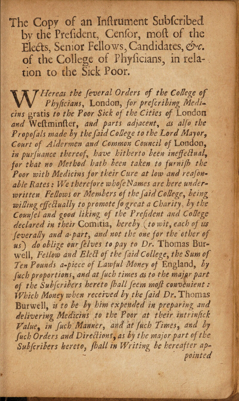 .*  ' ^ ' - v--— _ The Copy of an Inftrument Subfcribed by the Prefident, Cenfor, moft of the Elects, Senior Fellows, Candidates, &>c. of the College of Phyficians, in rela-. tion to the Sick Poor. W He re as the fever al Orders of the College of Phyficians, London^ for prefcriling Medu Tins gratis to the Poor Sick of the Cities of London and Weftrmnfter, and parts adjacentf as alfo the Propofals made ly thefaid College to the Lord Mayor, Court of Aldermen and Common Council of London, in purfuance thereof.\ have hitherto been ineffedud9 for that no Method hath been taken to furnifh the Poor with Medicins for their Cure at low and reafon- alie Piates: We therefore whofeNames are here under¬ written, Fellows or Members of the faid College? being l willing effedually to promote fo great a Charity, ly the Counjel and good liking of the Prefident and College declared in their Comitia, her ely {to wit, each of us fever ally and a*part 9 and not the one for the* other of usf do oblige ourfelves to pay to Dr. Thomas Bur* well, Fellow and Elell of the [aid College, the Sum of Ten Pounds a-piece of Lawful Money of England, ly fach proportions, and at fuch times as to the majpr part of the Subfcrihers hereto fhall feem mofl convenient: Which Money when received ly the faid Dr. Thomas BurWell, is to he ly him expended in preparing and delivering Medicins to the Poor at their intrinfick Value9 in fuch Manner, and at fuch Times, and ly fuch Orders and Diredions9 as ly the major part of the Sulfcrilers hereto; fhall in Writing be hereafter ap~ pointed