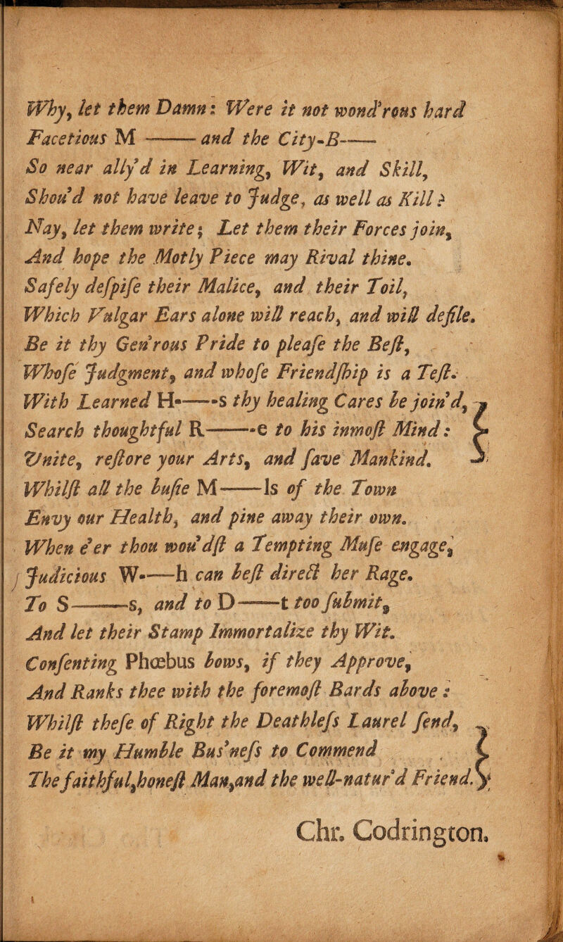 Why, let them Damn: Were it not wond3rous hard Facetious M —-and the City-B— ' So near ally d in Learnings Wit, and »Skill, Shots d not have leave to Judge, as well as Kill ? Nay, let them write \ Let them their Forces join. And hope the Motly Piece may Rival thine. Safely defpife their Malice, and their Toilf Which Vulgar Ears alone will reach, and will defilea Be it thy Genrous Pride to pleafe the Bejl, Whofe Judgment9 and whofe Friendfhip is a Tejl. With Learned H—-s thy healing Cares be join d. Search thoughtful R——-e to his inmoft Mind: Vnite, refiore your Arts, and fave Mankind. Whilft all the la fie M—Is of the Town Envy our Healthy and pine away their own. When eer thou woudft a Tempting Mufe engage, I Judicious W-—-h can lefl dirett her Rage* To S—*—*s, and to D——t too fulmit9 And let their Stamp Immortalize thy Wit* Confenting Phcebus hows, if they Approve, And Ranks thee with the foremoft Bards above: Whilft thefe of Right the Deathlefs L aurel fend\ Be it my Humble Bus*nefs to Commend The faithful,honeft Man,and the well-natur d Friend. Chr, Codrington
