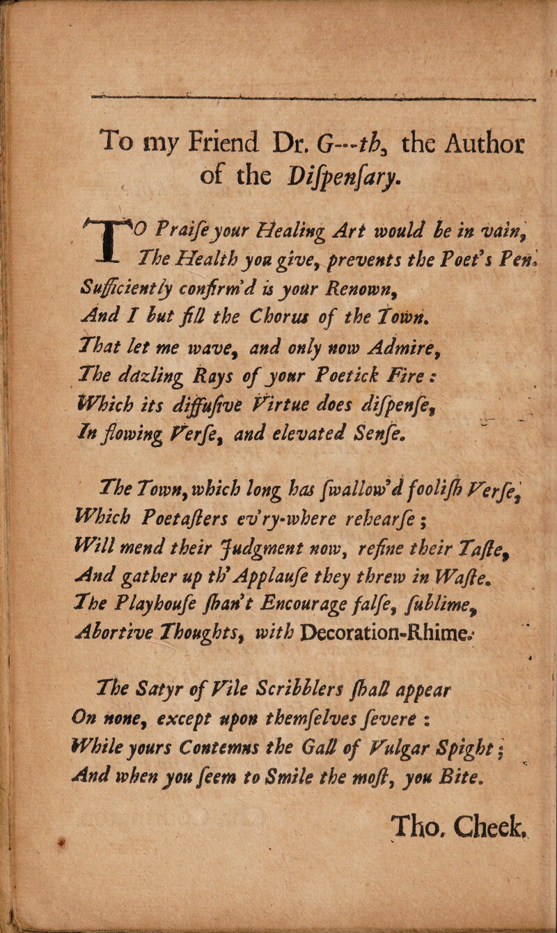 To my Friend Dr. G~tba the Author of the Difpenfary. v’; TO Fraifeyour Healing Art would he in vainf The Health you give, prevents the Poet’s Pen* Sufficiently confirm d is your Renown, And I but fill the Chorus of the Town. That let me wave9 and only now Admire, The dctzling Rays of your Poetick Fire : Which its dijfufivt Virtue does difpenfe9 In flowing Verfe9 and elevated Senfe. _ % i The Town, which long has [wallow’d foolifh Verfe9 Which Poet after s evry-where rehearfe; Will mend their judgment nowt refine their Taflef And gather up th9 Applaufe they threw in Wafle• The Playhoufe /han’t Encourage falfe9 fublime9 Abortive Thoughts 9 with Decoration-Rhime.* The Satyr of Vile Scribblers fhaS appear On none9 except upon themfelves [evert: While yours Contemns the Gall of Vulgar Spight * And when you feem to Smile the mofl, you Bite. Tho. Cheek, V , v